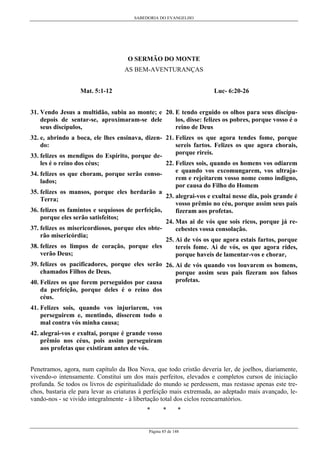 SABEDORIA DO EVANGELHO

O SERMÃO DO MONTE
AS BEM-AVENTURANÇAS
Luc- 6:20-26

Mat. 5:1-12

31. Vendo Jesus a multidão, subiu ao monte; e 20. E tendo erguido os olhos para seus discípulos, disse: felizes os pobres, porque vosso é o
depois de sentar-se, aproximaram-se dele
reino de Deus
seus discípulos,
32. e, abrindo a boca, ele lhes ensinava, dizen- 21. Felizes os que agora tendes fome, porque
sereis fartos. Felizes os que agora chorais,
do:
porque rireis.
33. felizes os mendigos do Espírito, porque de22. Felizes sois, quando os homens vos odiarem
les é o reino dos céus;
e quando vos excomungarem, vos ultraja34. felizes os que choram, porque serão consorem e rejeitarem vosso nome como indigno,
lados;
por causa do Filho do Homem
35. felizes os mansos, porque eles herdarão a
23. alegrai-vos e exultai nesse dia, pois grande é
Terra;
vosso prêmio no céu, porque assim seus pais
36. felizes os famintos e sequiosos de perfeição,
fizeram aos profetas.
porque eles serão satisfeitos;
24. Mas ai de vós que sois ricos, porque já re37. felizes os misericordiosos, porque eles obtecebestes vossa consolação.
rão misericórdia;
25. Ai de vós os que agora estais fartos, porque
38. felizes os limpos de coração, porque eles
tereis fome. Ai de vós, os que agora rides,
verão Deus;
porque haveis de lamentar-vos e chorar,
39. felizes os pacificadores, porque eles serão 26. Ai de vós quando vos louvarem os homens,
chamados Filhos de Deus.
porque assim seus pais fizeram aos falsos
profetas.
40. Felizes os que forem perseguidos por causa
da perfeição, porque deles é o reino dos
céus.
41. Felizes sois, quando vos injuriarem, vos
perseguirem e, mentindo, disserem todo o
mal contra vós minha causa;
42. alegrai-vos e exultai, porque é grande vosso
prêmio nos céus, pois assim perseguiram
aos profetas que existiram antes de vós.
Penetramos, agora, num capítulo da Boa Nova, que todo cristão deveria ler, de joelhos, diariamente,
vivendo-o intensamente. Constitui um dos mais perfeitos, elevados e completos cursos de iniciação
profunda. Se todos os livros de espiritualidade do mundo se perdessem, mas restasse apenas este trechos, bastaria ele para levar as criaturas à perfeição mais extremada, ao adeptado mais avançado, levando-nos - se vivido integralmente - à libertação total dos ciclos reencarnatórios.
*

*

*

Página 85 de 148

 