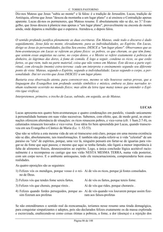 C. TORRES PASTORINO

Diz-nos Mateus que Jesus "subiu ao monte" e lá falou: é a tradição de Jerusalém. Lucas, tradição de
Antióquia, afirma que Jesus "desceu da montanha a um lugar plano" e aí ensinou o Contradição apenas
aparente. Lucas dá-nos os pormenores, que Mateus resume. E absolutamente não se diz, no 3.º Evangelho, que Jesus desceu à planície mas apenas a "um lugar plano", provavelmente na encosta do monte
ainda, onde deparou a multidão que o esperava. Atendeu-a, e depois falou.
O sentido profundo justifica plenamente as duas escrituras. Em Mateus, onde todo o discurso é dado
seguidamente, Jesus fala no monte, elevadamente, para as individualidades, ao Espírito. Em Lucas,
dirige-se Jesus às personalidades, facilita Seu ensino, DESCE a "um lugar plano". Observamos que as
bem-aventuranças em Lucas se referem ao plano físico: os pobres, os que choram, os que têm fome,
que sentem essas angústias na carne, no corpo denso, e o Mestre se refere exatamente à pobreza de
dinheiro, às lágrimas das dores, à fome de comida. E logo a seguir, condena os ricos, os que estão
fartos, os que riem, tudo na parte material, coisa que não vemos em Mateus. Este dá-nos a parte espiritual, com elevação (monte) extra-terrena: cada um interpreta o ensinamento segundo seu diferente
ponto de vista: Mateus, segundo o Espírito, segundo a individualidade; Lucas segundo o corpo, a personalidade. Daí ter escrito que Jesus DESCEU a um lugar plano.
Bastaria essa observação atenta, para convencer-nos, mesmo se não houvesse outras provas, que a
linguagem dos Evangelhos tem profundo sentido simbólico e místico, embora os fatos narrados tenham realmente ocorrido no mundo físico; mas além da letra (que mata) temos que entender o Espírito (que vivifica).
Interpretemos, primeiro, o trecho de Lucas, subindo, em seguida, ao de Mateus.
LUCAS
Lucas apresenta-nos quatro bem-aventuranças e quatro condenações em paralelo, visando unicamente
à personalidade humana em suas vidas sucessivas. Sabemos, com efeito, que, de modo geral, as encarnações oferecem alternância de situações: os ricos renascem pobres, e vice-versa (cfr. 1 Sam.2:7-8), os
caluniados renascem louvados e vice-versa. Essa idéia foi bem apreendida por Lucas, quando transcreveu em seu Evangelho o Cântico de Maria (Lc. 1: 52-53).
Que não se referia a esta mesma vida de um só transcurso está claro, porque em uma mesma existência
não se dão, absolutamente, tais transformações. E também não podia referir-se à vida "celestial" de um
paraíso ou "céu" de espíritos, porque, uma vez lá, ninguém pensará em fartar-se de iguarias para vingar-se da fome que aqui passou; e mesmo que aqui se tenha fartado, não ligará a menor importância à
falta de alimentos físicos, desnecessários ao espírito. Logo, a única conclusão lógica aceitável racionalmente é a recompensa ou castigo que nos virão NESTA MESMA TERRA, numa vida posterior,
com um corpo novo. E o ambiente antioqueno, todo ele reencarnacionista, compreenderia bem essas
realidades.
As quatro oposições são as seguintes:
1) Felizes vós os mendigos, porque vosso é o rei- Ai de vós os ricos, porque já fostes consolados.
no de Deus.
2) Felizes vós que tendes fome sereis fartos.

Ai de vós os fartos, porque tereis fome.

3) Felizes vós que chorais, porque rireis .

Ai de vós que rides, porque chorareis .

4) Felizes quando fordes perseguidos, porque as- Ai de vós quando vos louvarem porque assim fizesim fizeram aos profetas
ram aos falsos-profetas
Se não entendêramos o sentido real da reencarnação, teríamos nesse resumo uma tirada demagógica,
para conquistar simpatizantes e adeptos, pois são declarados felizes exatamente os da massa explorada
e escravizada, enaltecendo-se como coisas ótimas a pobreza, a fome, a dor (doença) e a rejeição dos
Página 86 de 148

 