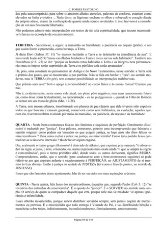 C. TORRES PASTORINO

dos pela autocompaixão, para sobre si atraírem alheias atenções, palavras de conforto, estariam como
elevados na linha evolutiva ... Nada disso: as lágrimas enchem os olhos e sobretudo o coração diante
do próprio atraso, diante da verificação de quanto ainda somos involuídos. E isso trar-nos-á a consolação de ver-nos finalmente libertados.
Não podemos admitir más interpretações em textos de tão alta espiritualidade, que trazem incontestável clareza na exposição de seu pensamento.
TERCEIRA - Salienta-se, a seguir, a mansidão ou humildade. a paciência ou doçura (pralís); e aos
que assim forem é prometida, como herança, a Terra.
Já dizia Davi (Salmo 37: 11) "os mansos herdarão a Terra e se deleitarão na abundância da paz". E
mais tarde Isaías (65:9) "meus escolhidos herdarão a Terra e meus servos nela habitarão". Também nos
Provérbios (2:21-22) se diz: "porque os homens retos habitarão a Terra e os íntegros nela permanecerão; mas os ímpios serão suprimidos da Terra e os pérfidos dela serão arrancados".
Há, pois, uma constante no pensamento do Antigo e do Novo Testamentos, nesse sentido: a Terra será
o prêmio dos justos, que aí encontrarão a paz perfeita. Não se fala em herdar o "céu", no sentido moderno, mas A TERRA (tên gên), sem a menor possibilidade de interpretações malabaristas.
Que prêmio será esse? Será o apego à personalidade? ao corpo físico e às coisas físicas? Cremos que
não.
Não é, evidentemente, nesta nossa vida atual, em pleno pólo negativo; mas num renascimento futuro
ou, como disse Jesus textualmente, na reencarnação - en têi paliggenesía -, quando o Filho do Homem
se sentar em seu trono de glória (Mat. 19-28).
A Terra, este mesmo planeta, transformado em planeta de paz (depois que dele tiverem sido expulsos
todos os que buscam e causam guerras), conservará como seus habitantes, na evolução, aqueles que,
com ela, tiverem também evoluído por meio da mansidão, da paciência, da doçura e da humildade.
QUARTA - Nesta bem-aventurança fala-se dos famintos e sequiosos de perfeição. Geralmente dikaiosúnê é traduzido por "justiça". Essa palavra, entretanto, permite uma incompreensão que falsearia o
sentido original: como podem ser louvados os que exigem justiça, se logo após são ditos felizes os
misericordiosos ? Uma coisa exclui a outra: ou justiça, ou misericórdia! Como teria podido Jesus contradizer-se a tão curto intervalo ? Há de haver algum engano.
Ora, realmente o termo grego dikaiosúnê é derivado de dikaios, que exprime precisamente “o observador da regra, o justo, o reto, o honesto, ou, numa expressão mais exata ainda "o que se adapta às regras
e conveniências", pois o termo primitivo dikê, donde todos os outros derivaram, significa REGRA.
Compreendemos, então, que o sentido (para coadunar-se com a bem-aventurança seguinte) só pode
referir-se aos que aspiram ardente e sequiosamente à PERFEIÇÃO, ao AJUSTAMENTO de si mesmos às Leis divinas. Então é justiça no sentido de JUSTEZA (tal como o francês justice, no sentido de
JUSTESSE).
Esses que são famintos desse ajustamento, hão de ser saciados em suas aspirações ardentes.
QUINTA - Nesta quinta, fala Jesus dos misericordiosos, daqueles que, segundo Paulo (Col- 3: 12) "se
revestem das entranhas da misericórdia". É o oposto da "justiça". É o SERVIÇO no sentido mais amplo. O serviço de quem se compadece daquele que erra, porque nele não vê maldade: vê apenas ignorância e infantilidade.
Esses obterão misericórdia, porque sabem distribuir servindo sempre, sem jamais cogitar de merecimentos ou prêmios. É a misericórdia que tudo entrega à Vontade do Pai, e vai distribuindo bênção a
mancheias sobre todos, indistintamente, incondicionalmente, ilimitadamente, amorosamente.
Página 88 de 148

 