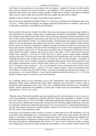 SABEDORIA DO EVANGELHO

ύπό Χρόνον, ούδε µετρείται τό εί-ναι αύτών ύπό τού Χρόνου: σηµείον δέ τούτου ότι ούδε πάσΧει
ούδεν ύπό τού Χρόνου ώς ούи όντα ένΧρόνω - que significa: "Vê-se, portanto, que os seres eternos,
enquanto seres eternos, não estão no tempo, porque o tempo não os envolve, nem mede a existência
deles; a prova é que o tempo não tem efeito sobre eles, porque eles não estão no tempo".
Quando se fala de "eterno" em grego, são as palavras que aparecem.
Mas há um trecho importante de Platão (Timeu, 37 e 38) em que sentimos bem a diferença entre αιδιος
e αιωνιος . Vamos citá-lo na íntegra e no original, para bem compreender-se o sentido, e para quc os
conhecedores controlem a veracidade do que afirmamos.
Ώς δέ иινηθέν αύτό иαί ζών ένόησεν τών άϊδίων θεών γεγο-νός άγαλµα ό γεννήσας πατήρ, ήγάσθη τε
иαί εύφρανθείς έτι δή µάλλον όµοιον πρός τό παράδειγµα έπενόησεν άπεργάσασθαι. Κα-θάπερ ούν
αύτό τυγχάνει ζώον άίδιον όν,иαί τόδε τό πάν ούτως είς δύναµιν έπεχείρξσε τοίούτον άποτελεϊν. Н µέν
ούν τού ζώ-ου φύσις έτύγχανεν ουσα αίώνιος, иαί τούτο µέν δή τώ γεννετώ παντελώς προσαπτειν ούи
ή δυνατονúείиώ δ’έπενόει иίνητόν τί να αίώνος ποιήσαι, иαί διαиοσµών άµα ούρανόν ποιεί µένοντος
αίώνος έν ένί иατ’διαиοσµών άµα ούρανόν ποιεί µένοντος αίώνος έν ένί иατ’άριθµόν ίούσαν αίώνιον
είиόνα, τούτον όν δή χρονον ώνοµάиαµεν. Нµέρας γάρ иαρ иαί νύиτας иαί µήνας иαί ένιαυτούς, ούи
όντας πρίν ουρανον γενέσθαι, τόδε άµα έиείνω συνισταµένω τήν γένεσιν αύτών µηχανάται-ταΰτα δέ
πάντα µέ-ρη χρόνου, иαί τό τ’ήν τό τ’έσται χρόνου γεγονότα είδη, & δή φέροντες λανθάνοµεν έπί τήν
άίδιον αύσίαν ούи όρθώς. Λέγοµεν γάρ δή ώς ήν έστιν τε иαί έσται , τή δέ τό έστιν µόνον иατά τόν
άγηθή λόγον προσήиει , τό δέ ήύ τό τ’έσται περί τήν έν χρόνω γένεσιν ίοϋσαν πρέπει λέγεσθαιиινήσεις γάρ έστον, τό δέ άέί иατά ταύτα έχον άиινήτως ούτε πρεσβύτερον ούτε νεώτε-ρον προσήиει
γίγνεσθαι διά χρόνου ούδε γενέσθαι ποτέ ούδέ γε γονέναι νϋν ούδ’ είς αύθις έσεσθαι , τό παράπαν τε
ούδέν όσα γε-νεσις τοϊς έν αίσθήσει φεροµένοις προσήψενάλλά χρόνου ταϋτα αίώνα µιµουµένου иαί
иατ’άριθµόν иυиλουµένου γέγονεν είδη-иαί πρός τούτοις έτι τά τοιάδε , τό τε γεγονός είναι γεγονός
иαί τό γιγνόµενον είναι γιγνόµενον , έτι τε τό γενεσοµενον εί-ναι γενεσοµενον иαί τό µή όν µή όν
είναι , ών ούδέν άиριβές λέγοµεν ... χρόνος δ’ ούν µετ’ ούρανοϋ γέγονεν , άµα ίνα γεννη-θέντες άµα
иαί λυθώσιν , άν ποτε λύσις τις αύτών γίγνηται , иαί иατά τό παράδειγµα τής διαιωνίας φύσεως , ίν’
ώς όµοιότατος , αύ τώ иατά δύναµιν ή τό µέν γάρ δή παράδειγµα πάντα αίώνά έσ-τιν όν , ό δ’ αύ διά
τέλους τόν άπαντα χρονον γεγονώς τε иαί ών иαί έσοµενος.
Eis a tradução literal, em que traduzimos αιωνιος por "permanente", para compreendermos bem as
diferenças. Platão explica, pela boca de Timeu, qual a diferença entre eternidade e tempo, e fala na
criação do tempo juntamente com o "céu", isto é, com a abóbada celeste. Esclarece que a eternidade é
estável, imóvel, permanente em realidade, ao passo que o tempo imita essa permanência. com uma
"permanência " relativa. Eis o texto:
“Quando então o Pai Genitor percebeu que este (mundo), que foi a jóia dos deuses eternos, se movia e
vivia, ficou admirado e, alegrando-se, concebeu elaborá-lo ainda mais semelhante ao modelo. E como
ele é um Vivente Eterno, e este é O TODO, empreendeu aperfeiçoá-lo dentro do possível. Sendo porém permanente a natureza do Vivente, não seria possível em vista disso igualar totalmente a ela o que
teve princípio. Doutro lado, tinha feito uma imagem móvel do permanente e, organizando juntamente o
céu, faz uma imagem permanente ritmada segundo o número, de acordo com a permanência imutável
do UM, e isto é o que chamamos tempo.
Com efeito, não existindo os dias, as noites, os meses e os anos antes de ter sido produzido o céu, ele
os produziu então juntamente com a constituição do mesmo. Todas essas coisas, porém, são parte do
tempo, e o passado e o futuro são aspectos do tempo que evolui, e não percebemos que (falamos) impropriamente quando os aplicamos à essência eterna. Com efeito, dizemos que (ela) "era", "é" e "será";
mas uma única palavra verdadeiramente lhe convém: "é"; "era" e "será" só devem ser ditos a respeito
da evolução que se processa no tempo, porque são movimentos; o eterno, porém, sendo imutável, não
Página 9 de 148

 