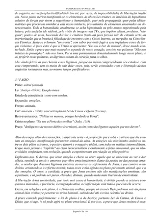 SABEDORIA DO EVANGELHO

de angústia, na verificação da dificuldade (ou até, por vezes, da impossibilidade) de libertação imediata. Nesse plano etérico manifestam-se os elementais, as obsessões tenazes, os assédios do hipnotismo
coletivo de forças que vivem a sugestionar a humanidade, quer pela propaganda, quer pelas idéiasmatrizes que procuram amoldar a elas nosso intelecto, provenientes de elementos encarnados ou desencarnados. Toda a humanidade, atualmente, se acha hipnotizada ou pelo menos sugestionada pela
leitura, pela audição (de rádios), pela visão de imagens nas TVs, que impõem idéias, produtos, "slogans", pontos de vista, buscando desviar a criatura (tentá-la) para fazê-la sair da estrada certa da
interiorização que a levaria à felicidade do encontro com o Cristo Interno, ao mergulho na Consciência Cósmica. Sente-se o homem "em trevas", sem saber por onde fugir a esse impiedoso cerco de forças violentas. E para estes é que o Cristo se apresenta: "Eu sou a Luz do mundo", desse mundo conturbado. Então a prece que mais natural se expande de nosso coração, consiste nas palavras "Não nos
induzas às provações", não nos leves, Pai a uma permanência demasiadamente longa nesse plano; e
ao proferir essas palavras, as lágrimas saltam do coração para os olhos.
Mas ainda felizes os que choram essas lágrimas, porque ao menos compreenderam seu estado e, com
essa compreensão, tem os meios de sair dele: esses, pois, serão consolados com a libertação dessas
angústias torturantes mas, ao mesmo tempo, purificadoras.
3.º PASSO
Plano: astral (animal)
Lei :Justiça - Efeito: Exação única
Estado de consciência : sono com sonhos.
Expansão: emoções.
Forças: animais.
Cor: amarelo - Efeito: concretização da Lei de Causa e Efeito (Carma) .
Bem-aventurança: "Felizes os mansos, porque herdarão a Terra".
Cristo no plano: "Eu sou a Porta das ovelhas" (João, 10:9) .
Prece: "desliga-nos de nossos débitos (cármicos), assim como desligamos aqueles que nos devem" .
Além do corpo, além das sensações, o aspirante sente - à proporção que evolui - o atraso que lhe causam as emoções, manifestação puramente animal da alma. As emoções são movimentos anímicos entre os dois pólos extremos, o positivo (amor) e o negativo (ódio), com todos os matizes intermediários.
O que mais prende o "espírito" ao ciclo reencarnatório é exatamente a faixa emocional, que os nãoevoluídos confundem com evolução, quando a experimentam em relação ao pólo positivo.
Explicamo-nos. O devoto, que sente emoção e chora ao orar; aquele que se emociona ao ver a dor
alheia, sentindo-a em si; o amoroso que vibra emocionalmente diante da pessoa ou das pessoas amadas; o orador que derrama lágrimas emotivas ao narrar os sofrimentos de Jesus, e que comove o auditório, arrastando-o à reforma mental; todos esses estão agindo no plano puramente animal, que é o
das emoções. O amor, a caridade, a prece que Jesus ensinou não são manifestações emotivas: são
espirituais, e só poderão ser puras, elevadas, divinas, quando nada mais tiverem de emotividade.
A libertação dessa emotividade, que tanto mal causa à humanidade, é obtida quando a criatura conquista a mansidão, a paciência, a resignação ativa, a conformação com tudo o que com ela ocorre.
Cristo, em relação a este plano, é a Porta das ovelhas, porque só através Dele podemos sair do plano
animal (das ovelhas) e penetrar no reino hominal, subindo daí até o reino celestial ou divino.
A prece coincide perfeitamente: a lei do plano é a da Justiça, portanto Lei do Carma, de Causa e
Efeito, que só age, (e só pode agir) no plano emocional. E por isso, a prece que Jesus ensinou é esta:
Página 91 de 148

 