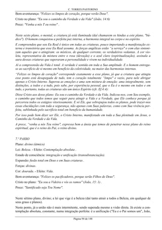 C. TORRES PASTORINO

Bem-aventurança: "Felizes os limpos de coração, porque verão Deus".
Cristo no plano: "Eu sou o caminho da Verdade e da Vida" (João, 14:6)
Prece: "Venha a nós T eu reino" .
Neste sexto plano, o mental, a criatura já está iluminada (daí chamarem os hindus a este plano, "búdico"). O homem conquistou a perfeita paz interna, a harmonia integral no corpo e no espírito.
E compreendeu que seu Eu Real é único em todas as criaturas, pouco importando a manifestação externa e transitória que esse Eu Real assuma. As forças angélicas estão “a serviço" e com elas sintonizam aqueles que o atingiram: os místicos, de qualquer corrente, os verdadeiros vedantas. A cor violeta, representativa da mistura entre o rosa (devoção) e o azul claro (espiritualização), assinala a
aura dessas criaturas que superaram a personalidade e vivem na individualidade.
Aí a compreensão da Vida é total. A verdade é sentida em toda a Sua amplitude. E o homem entregase ao sacrifício de si mesmo em benefício da coletividade, na maior das harmonias internas.
“Felizes os limpos de coração" corresponde exatamente a esse plano, já que a criatura que atingiu
esse ponto está desapegada de tudo, tem o coração totalmente “limpo" e vazio, para nele abrigar
apenas o Cristo Interno. Superou as emoções e ama sem mistura de emoção: ama integralmente, sem
distinções, a todos e a tudo, pois sabe, por experiência pessoal, que o Eu é o mesmo em todos e em
tudo, e portanto, todas as criaturas são um único Espírito (cfr. Ef.4:4):
Disse Cristo aos desse plano: Eu sou o caminho da Verdade e da Vida. Indicou-nos, com Seu exemplo,
o caminho que todos temos que seguir para atingir a Vida e a Verdade, que Ele conhece porque já
percorreu todos os estágios vitoriosamente. E só Ele, que sobrepujou todos os planos, pode trazer-nos
essas elucidações com toda a segurança, não apenas com Suas palavras, como com Sua vivência perfeita, sublinhada pelo sacrifício total em beneficio da humanidade.
Por isso pode bem dizer ser Ele, o Cristo Interno, manifestado em toda a Sua plenitude em Jesus, o
Caminho da Verdade e da Vida.
A prece, “venha a nós Teu reino", expressa bem a ânsia que temos de penetrar nesse plano do reino
espiritual, que é o reino do Pai, o reino divino.
7.º PASSO
Plano: divino (átmico)
Lei: Beleza. - Efeito: Contemplação absoluta .
Estado de consciência: integração e unificação (transubstanciação).
Expansão: fusão total em Deus e em Suas criaturas .
Forças: divinas.
Cor: dourada. - Efeito: Vida.
Bem-aventurança: "Felizes os pacificadores, porque serão Filhos de Deus".
Cristo no plano: "Eu sou a Videira e vós os ramos" (João, 15: 1) .
Prece: "Santificado seja Teu Nome".
Neste sétimo plano, divino; a lei que vige é a beleza (daí tanto atrair a todos a Beleza, em qualquer de
seus graus e planos).
Neste ponto, já a união não é mais intermitente, sendo superada mesmo a visão direta. Já existe a contemplação absoluta, constante, numa integração perfeita: é a unificação ("Eu e o Pai somos um", João,
Página 94 de 148

 