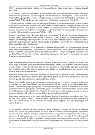 SABEDORIA DO EVANGELHO

10:30) e a criatura, através da vivência em Cristo, unifica-se e funde-se em todas as criaturas de qualquer plano.
A cor dourada exprime o resplendor da beleza, (daí exercer o ouro tanta atração em todos), onde agem
forças divinas, que atuam e são atuadas pelos seres cristificados do sétimo plano. O efeito de tudo é a
Vida em Deus, porque Deus passa a viver plenamente na criatura "nele habita toda a plenitude da Divindade" (Col. 2:9) e "já não sou mais eu que vivo: é Cristo que vive em mim" (Gál. 2:20).
A bem-aventurança enaltece esses, que são os pacificadores, os que com sua simples presença, com a
ação benéfica de sua aura, irradiam a paz, pacificando corações e pessoas. Esses pacificadores serão os
chamados Filhos de Deus, pois só os Filhos de Deus são capazes de pacificar realmente, não com a paz
externa, mas com a paz de Cristo: "a minha paz vos deixo, a minha paz vos dou: não a dou como a dá
o mundo. Não se perturbe vosso coração" (João, 14:27).
Diz-nos Cristo nesse plano: "Eu sou a Videira e vós os ramos". E afirma a seguir que só podem ter
Vida os ramos, enquanto estiverem "unidos" à videira. O vinho exprime, no simbolismo esotérico, o
Espírito. Cristo faz aqui a revelação total: que é a Videira, senão a reunião total do tronco e dos ramos?
Cristo só estará integralizado quando a humanidade, de que Ele é a cabeça (Ef. 4:15) estiver toda unida
a Ele, na unidade total e fundamental.
O nome é a representação externa da substância. Quando a humanidade, em todas as suas partes - que
são a manifestação externa no Cristo Cósmico - estiver "santificada", então poderá o Cristo dizer realmente: “completei a obra que me confiaste para realizar" (João, 17:4), pois "não perdi nenhum dos que
me deste" (João, 18:9). Esse é portanto o pedido da prece deste plano: que Teu nome, que Tuas manifestações, sejam santificadas.
*

*

*

Após a enumeração dos diversos passos no Caminho da Perfeição, o texto continua no mesmo tom.
Nada exige, no entanto, que estas últimas bem-aventuranças tenham sido proferidas na mesma ocasião,
e nessa ordem: podem ter sido ensinadas em outro momento e acrescentadas aqui pelo evangelista,
para continuar a série. Mas também podem ter sido ditadas em seguida às outras, sem que isso influa
nos sete passos que atrás estudamos.
Firmemos, todavia, que as duas vezes seguintes, em que se repete a palavra "felizes", não fazem parte
dos Sete Passos do Caminho da Perfeição: representam, porém, um corolário, um resultado fatal, inexorável, que advirá a todos os que seguirem por essa estrada.
Todos, sem exceção, todos os que perlustrarem, ainda que apenas os primeiros passos na senda, serão
perseguidos por causa da retidão de vida que assumiram. Felizes, contudo, serão; pois embora perseguidos - e até mesmo porque perseguidos - mais depressa atingirão a meta. E também serão felizes os
que forem injuriados, perseguidos e caluniados, já que isso ocorreu sistematicamente a todos os profetas (médiuns) que passaram pela Terra. Portanto, é normal que, no pólo negativo em que nos encontramos, recebamos malevolência em troca do bem que pretendamos distribuir.
Interessante observar que o termo grego traduzido por "injuriar" é oneidísôsin, formado de ónos, "burro" e de eídos, "figura", ou seja, "chamar de burro" . Realmente na grafite encontrada no Monte Palatino (e hoje conservada no Museu Kirscher, em Roma), vemos pregada à cruz uma personagem com
cabeça de burro ...
A interpretação profunda não difere muito da comum. Realmente, todos os que entram ou procuram
entrar, pela estrada do aperfeiçoamento em busca do Cristo interior, encontram grandes dificuldades
de todos os lados: da parte de outras criaturas (externas) e da parte de seus próprios veículos físicos
inferiores. As dificuldades parecem, por vezes, insuperáveis. Daí ser chamada de "estrada estreita",
porque realmente difícil: todos os atropelos investem contra aqueles que buscam destacar-se da craveira comum da humanidade, que forcejam por sair do pólo negativo, onde estamos presos há milênios.
Página 95 de 148

 