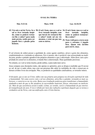 C. TORRES PASTORINO

O SAL DA TERRA
Mat. 5:13-16

Marc. 9:50

Luc. 14:34-35

43. Vós sois o sal da Terra. Se o 50. O sal é bom, mas se o sal se 34. O sal é bom; mas se o sal se
sal se tiver tornado insípitiver tornado insípido, com
tiver tornado insípido,
do, como se poderá restauque haveis de restaurar-lhe
como se poderá restaurarrar-lhe o sabor? para nada
o sabor? tende sal em vós
lhe o sabor?
mais presta, senão para ser
mesmos, e estai em paz uns 35. Nem é útil para a terra nem
jogado fora e pisado pelos
com os outros.
para o estrume; é jogado
homens.
fora. Quem tem ouvidos
paro ouvir, ouça.
O sal (cloreto de sódio) possui a qualidade de, como agente catalítico, ativar o gosto dos alimentos,
condimentando-os e tornando-os saborosos. Em si mesmo, não é aceitável, mas acrescentado na medida justa, produz o paladar agradável dos próprios alimentos a que é adicionado. Além disso, tem a propriedade de conservar os alimentos, evitando-lhes a deterioração. Duas qualidades preciosas.
No entanto, se o sal se torna insulso, perde ambas, e para nada mais serve.
Jesus compara seus discípulos todos, não apenas os apóstolos, pois se dirigia à multidão que O ouvia)
ao sal: de per si nada valem, mas com sua presença dão sabor às realidades da vida e conservam os
demais cristãos livres da corrupção. Mas, se perderem as qualidades catalisadoras, se tornarão inúteis.
O discípulo, que se une ao Cristo, influi com sua própria aura psíquica na elevação espiritual de toda
a humanidade. Tal como ocorre com o sal nos alimentos, ativa-lhes o paladar, tornando-os mais saborosos, e conserva-os na via certa. Basta essa irradiação poderosa para transformar a humanidade,
ajudando-a mais do que se lhe atendesse às necessidades materiais, físicas, emocionais ou intelectuais. Mais do que assistência social à saúde, à fome, ao vestido, carece a humanidade de paz interior,
de tranquilização da aura. E isso é obtido por meio das radiações espirituais daquele que se tornou o
verdadeiro sal da Terra, com sua unificação com o Cristo Interno.

Página 96 de 148

 