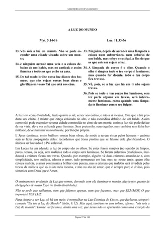 SABEDORIA DO EVANGELHO

A LUZ DO MUNDO
Mat. 5:14-16

Luc. 11:33-36

13. Vós sois a luz do mundo. Não se pode es- 33. Ninguém, depois de acender uma lâmpada a
conder uma cidade situada sobre um moncoloca num subterrâneo, nem debaixo de
te;
um balde, mas sobre o castiçal, a fim de que
os que entram vejam a luz.
14. e ninguém acende uma vela e a coloca debaixo de um balde, mas no castiçal; e assim 34. A lâmpada do corpo é o olho. Quando o
ilumina a todos os que estão na casa.
olho é simples todo o teu corpo é luminoso;
mas quando for doente, todo o teu corpo
15. De tal modo brilhe vossa luz diante dos hofica trevoso.
mens, que eles vejam vossas boas obras e
glorifiquem vosso Pai que está nos céus.

35. Vê, pois, se a luz que há em ti não sejam
trevas.
36. Pois se todo o teu corpo for luminoso, sem
ter parte alguma em trevas, será inteiramente luminoso, como quando uma lâmpada te iluminar com o seu fulgor.

A luz tem como finalidade, tanto quanto o sal, servir aos outros, e não a si mesma. Para que a luz produza seu efeito, é mister que esteja colocada no alto, e não escondida debaixo de um balde. Assim
como não pode esconder-se uma cidade construída no cimo de um monte, assim a luz não pode deixar
de ser vista: deve ser utilizada para iluminar. Sem pretensão, sem orgulho, mas também sem falsa humildade, deve iluminar naturalmente, por função própria.
E Jesus continua: assim brilhem vossas boas obras, de modo a serem vistas pelos homens - embora
sem se fazer propaganda delas: recordemos que Jesus proibia que se falasse dele glorificando-o. O
único a ser louvado é o Pai celestial.
Em Lucas há um adendo: a luz do corpo são os olhos. Se estes forem simples (no sentido de limpos,
puros, tersos, ou seja, sem malícia) todo o corpo será luminoso. Se forem enfermos (maliciosos, maldosos) a criatura ficará em trevas. Quando, por exemplo, alguém vê duas criaturas amando-se e, com
simplicidade, sem malícia, admira o amor, tudo permanece em luz; mas se, nesse amor, quem olha
coloca malícia, o amor continuará a brilhar com pureza, mas a criatura que maldou será invadida pelas
trevas da malícia que só existe nela mesma, e não no ato de amor, que é sempre puro e divino, pois
sintoniza com Deus que é Amor.
O ensinamento profundo da Luz que somos, devendo com ela iluminar o mundo, alerta-nos quanto às
obrigações de nosso Espírito (individualidade).
Não se pede que saibamos, nem que falemos apenas, nem que façamos, mas que SEJAMOS. O que
importa é SER LUZ.
Para chegar a ser Luz, só há um meio: é mergulhar na Luz Cósmica do Cristo, que declarou categoricamente "Eu sou a Luz do Mundo" (João, 8:12). Mas aqui, também em tom solene, afirma: "vós sois a
Luz do mundo". Donde verificamos, ainda uma vez, que Jesus não se apresenta como uma exceção da
Página 97 de 148

 