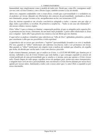 C. TORRES PASTORINO

humanidade, mas simplesmente como o modelo de todos nós. Desde que, como Ele, consigamos unificar-nos com o Cristo Cósmico, com o Divino Logos, também seremos a Luz do mundo.
Afora isso, enquanto confundidos com o corpo físico, crendo que a personalidade é o verdadeiro eu,
só podemos ser trevas. Quando nos libertarmos dos entraves da personalidade, rejeitando-a, ficaremos iluminados, porque veremos a luz, mergulharemos na luz, nos tornaremos LUZ.
Essa luz interna expande-se em círculos concêntricos atingindo a todos; e mesmo sem que algo se
diga, todos a percebem e a recebem. Os primeiros a usufruí-la, - "todos os da casa são iluminados" são nossas células e nossos órgãos.
Pelos "olhos" é que a criatura se ilumina: comparação perfeita, já que os atingidos pela cegueira física permanecem nas trevas. Entretanto, há um matiz mais profundo: é pelos olhos intelectuais (e Jesus
usa o singular: "pelo olho") que penetra na criatura a Luz da Mente que nos ilumina.
E aqui talvez se pudesse vislumbrar uma referência ao "olho de Siva", (glândulas pituitária e pineal),
que constituem o olho que nos possibilita a visão espiritual.
A ignorância são as trevas que envolvem o "espírito" (personalidade) levando-o ao erro à maldade.
Por isso, quando os "olhos" intelectuais são enfermos (ou fracos), todo o ser permanece em trevas.
Mas quando os "olhos" intelectuais são simples (sem a malícia da vaidade que obumbra, do orgulho
que incha, da dúvida que vacila) tudo é visto com clareza e precisão.
Cada criatura humana, portanto, que se unifica ao Cristo, é a LUZ DO MUNDO, que ilumina por si
mesma, refletindo a Luz do Cristo Cósmico que nela habita, e que consegue expandir-se através do
cristal purificado de uma personalidade que se anulou a si mesma, para que apenas o Cristo vivesse
nela. Canais limpos de todo apego, espelhos tersos de qualquer jaça, tornar-nos-emos transparentes,
e ninguém mais verá em nós a personalidade, mas encontrará o Cristo Eterno falando por nossa boca,
agindo por nossas mãos, iluminando a todos com o nosso amor que é o amor Dele a expandir-se por
nosso intermédio.

Página 98 de 148

 