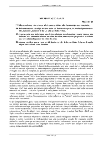 SABEDORIA DO EVANGELHO

INTERPRETAÇÃO DA LEI
Mat. 5:17-20
17. Não penseis que vim revogar a Lei ou os profetas: não vim revogar, mas completar.
18. Pois em verdade vos digo: até que o céu e a Terra caduquem, de modo algum caducarão, nem um i, nem um til da Lei ,até que tudo evolua.
19. Aquele, pois, que solucionar um destes mínimos mandamentos e assim ensinar aos
homens, será chamado mínimo no reino dos céus; mas aquele que praticar e ensinar
esse será chamado grande no reino dos céus.
20. porque vos digo, que se vossa perfeição não exceder à dos escribas e fariseus, de modo
algum entrareis no reino dos céus.
Ao iniciar as referências à lei mosaica e seus aperfeiçoamentos por Ele introduzidos, Jesus declara que
não veio revogar, mas COMPLETAR a lei. As traduções vulgares trazem "cumprir", o que não seria
nada de extraordinário, já que TODOS nós viemos também para cumprir a lei: seria uma afirmativa
inane. Todavia o verbo plêrâsai significa "completar" (plêrós quer dizer "cheio", "completo"). Sua
missão, pois, é trazer complementos, acréscimos, para completar o que Moisés ensinou.
Depois explica que durante todo o ciclo de vida deste planeta, "até que o céu e a Terra caduquem",
tudo terá que fatalmente evoluir. E durante todo esse período, nem uma vírgula da Lei caducará, nada
se omitirá, sem que seja cumprido. O verbo génêtai (gígnomai) exprime o tornar-se, o devenir, isto é, a
evolução: toda a Lei se cumprirá, até que inexoravelmente tudo evolua.
A seguir vem um trecho que, nas traduções vulgares, apresenta um contra-senso incompreensível, um
absurdo. Lemos: "quem VIOLAR um pequeno mandamento e assim ensinar, entrará no reino dos céus,
embora seja chamado mínimo". Como poderá penetrar no "reino dos céus" aquele que violar um mandamento da Lei, ainda mais com a agravante de ensinar o erro aos outros? Será igualado com o prêmio
ao que cumpre a Lei? Não é possível compreender esse disparate. Por exemplo: alguém viola um mandamento, mata outrem, e ensina os homens a matar, levando-os a fazerem o mesmo; terá ele o mesmo
"reino dos céus" que aquele que jamais matou alguém? Sim, em ponto menor, mas basta isso para
constituir um prêmio ... Não, não é possível. A tradução está mal feita.
Vamos ao original. O verbo usado é lúô, na forma lúsêi. Tem o significado de soltar, solver, resolver,
solucionar, aclarar, explicar. Secundariamente pode traduzir-se por "violar", também, mas o contexto
não permite esse sentido.
O que compreendemos, pois, é que aquele que conseguir solucionar ou explicar um dos mandamentos,
por mínimo que seja, e assim ensinar aos homens, será premiado com a entrada no "reino dos céus",
embora obtenha um lugar pequenino. Mas aquele que solucionar, compreendendo-o e explicando-o, e
assim ensinar aos homens, e além disso praticar e viver todo o conjunto dos mandamentos, esse obterá
o ingresso no "reino dos céus", e será chamado grande. Como vemos o sentido fica lhano e fácil, tem
lógica e sequência, desenvolvimento claro e ilação perfeita.
Realmente a lei é ensinada em palavras humanas, e estas jamais conseguirão traduzir os conceitos espirituais; o ensino é esotérico; e é indispensável que seja encontrada a solução do verdadeiro sentido
profundo e oculto, para que se compreenda o alcance real ao ensinamento; sem o que, aparecerá somente a casca externa e seca de uma linguagem fria e material, que só serve para dirigir os atos exteriores do comportamento da personalidade.

Página 99 de 148

 