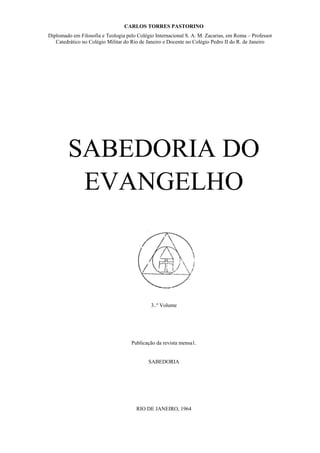 CARLOS TORRES PASTORINO
Diplomado em Filosofia e Teologia pelo Colégio Internacional S. A. M. Zacarias, em Roma – Professor
Catedrático no Colégio Militar do Rio de Janeiro e Docente no Colégio Pedro II do R. de Janeiro

SABEDORIA DO
EVANGELHO

3..º Volume

Publicação da revista mensa1.

SABEDORIA

RIO DE JANEIRO, 1964

 