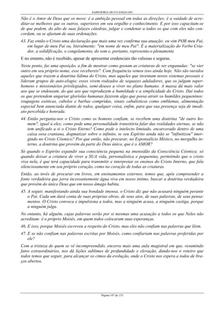 SABEDORIA DO EVANGELHO

Não é o Amor de Deus que os move: é a ambição pessoal em todas as direções; é a vaidade de acreditar-se melhores que os outros, superiores em seu orgulho e conhecimento. E por isso capacitam-se
de que podem, do alto de suas falazes cátedras, julgar e condenar a todos os que com eles não concordam, ou se afastam de suas ordenações.
43. Faz então o Cristo uma declaração que mais uma vez confirma sua atuação: eu vim POR meu Pai,
em lugar de meu Pai ou, literalmente: "em nome de meu Pai". É a materialização do Verbo Criador, a solidificação, o congelamento, do som e, portanto, representa-o plenamente.
E no entanto, não é recebido, apesar de apresentar credenciais tão valiosas e seguras.
Neste ponto, faz uma oposição, a fim de mostrar como gostam as criaturas de ser enganadas: "se vier
outro em seu próprio nome, esse recebereis". Com frequência vemos isso ainda hoje. Não são ouvidos
aqueles que trazem a doutrina lídima do Cristo, mas aqueles que inventam novos sistemas pessoais e
lideram grupos de auto-elogio; esses vivem rodeados de sequazes aduladores, que os julgam superhomens e missionários privilegiados, semi-deuses a viver no plano humano. A massa dá mais valor
aos que se endeusam, do que aos que reproduzem a humildade e a simplicidade do Cristo. Daí todos
os que pretendem angariar gloríolas humanas fazerem algo que possa atrair os humildes pequeninos:
roupagens exóticas, cabelos e barbas compridas, sinais cabalísticos como emblemas, alimentação
especial bem anunciada diante de todos, qualquer coisa, enfim, para que sua presença seja de imediato percebida e honrada.
44. Então pergunta-nos o Cristo como os homens confiam, se recebem uma doutrina "de outro homem", igual a eles; como pode uma personalidade transitória falar das realidades eternas, se não
tem unificado a si o Cristo Eterno? Como pode o intelecto limitado, encarcerado dentro de uma
caixa ossa craniana, dogmatizar sobre o infinito, se seu Espírito ainda não se "infinitizou" imergindo no Cristo Cósmico? Por que então, não procurar, no Esponsalício Místico, no mergulho interno, a doutrina que provém da parte do Deus único, que é o AMOR?
Só quando o Espírito expandir sua consciência pequena na imensidão da Consciência Cósmica; só
quando deixar a criatura de viver a SUA vida, personalística e pequenina, permitindo que o cristo
viva nela, é que terá capacidade para transmitir e interpretar os ensinos do Cristo Interno, que fala
silenciosamente em seu próprio coração, como no coração de todas as criaturas.
Então, ao invés de procurar em livros, em ensinamentos externos, temos que, após compreender a
fonte verdadeira que jorra incessantemente água viva em nosso íntimo, buscar a doutrina verdadeira
que provém do único Deus que em nosso âmago habita.
45. A seguir, manifestando ainda sua bondade imensa, o Cristo diz que não acusará ninguém perante
o Pai. Cada um dará conta de suas próprias obras, de seus atos, de suas palavras, de seus pensamentos. O Cristo convoca e impulsiona a todos, mas a ninguém acusa, a ninguém castiga, porque
a ninguém julga.
No entanto, há alguém, cujas palavras serão por si mesmas uma acusação a todos os que Neles não
acreditam: é o próprio Moisés, em quem todos colocaram suas esperanças.
46. E isso, porque Moisés escreveu a respeito do Cristo, mas eles não confiam nas palavras que lêem.
47. E se não confiam nas palavras escritas por Moisés, como confiariam nas palavras proferidas por
ele?
Com a tristeza de quem se vê incompreendido, encerra mais uma aula magistral em que, resumindo
fatos extraordinários, nos dá lições sublimes de profundidade e elevação, dando-nos o roteiro que
todos temos que seguir, para alcançar os cimos da evolução, onde o Cristo nos espera a todos de braços abertos.

Página 147 de 153

 
