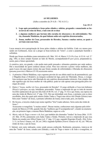 SABEDORIA DO EVANGELHO

AS MULHERES
(Julho a setembro de 29 A.D. - 782 A.U.C.)
Luc. 8:1-3
1. Logo após perambulava Jesus pelas cidades e aldeias, pregando e anunciando as boas-novas do reino de Deus, e iam com ele os doze
2. e algumas mulheres que haviam sido curadas de obsessores e de enfermidades: Maria, chamada Madalena, da qual tinham saído sete espíritos desencarnados,
3. Joana, mulher de Cuza, procurador de Herodes, Susana e muitas outras, as quais o
serviam com seus bens.
Lucas anuncia nova peregrinação de Jesus pelas cidades e aldeias da Galiléia. Cada vez menos pousando em Carfanaurn, Jesus sai a pregar as boas-notícias do "reino", a curar a população humilde e
sofredora.
Desde que foram escolhidos como emissários (cfr. Mat. 10:1-4; Marco 3:13-19 e Luc. 6:12-16. vol. 2.º
pág. 108), os doze sempre ficaram ao lado do Mestre, acompanhando-O pari passu, preparando-se,
assim, para o futuro apostolado.
A comitiva, pois, era grande, e não podia mais pedir pousada e alimentos gratuitos por onde andava.
Daí a necessidade de quem cuidasse dessas coisas. Para isso estavam a postos várias mulheres, das
quais Lucas cita aqui alguns nomes das que foram curadas de enfermidades e liberadas de obsessores
(pneuma ponerón) e Marcos (15:10) acrescenta outros.
1. A primeira é Maria Madalena, cujo cognome provém de sua aldeia natal (ou de permanência), que
é Mágdala (hoje el-Medjdel), na margem ocidental do lago, perto de Tiberíades. Dessa, o evangelista esclarece que havia sido libertada de sete espíritos desencarnados (daímôn). Este simples fato
não significa que ela fosse mulher de vida pública: pode ter sido apenas uma perseguida pelos inimigos do astral.
2. Outra é “Joana, mulher de Cuza, procurador de Herodes". O cargo atribuído a Cuza (em hebraico
Hózai) é epítropos, ou seja, intendente, procurador. Temos a impressão de que se trata do mesmo
basilikós (palaciano) de que nos fala João (4:46-54; vol. 2.º pág. 31-32) e que Joana, sua esposa era
uma das irmãs de Maria (vol. 2.º pág. 112). Daí sua intimidade com Jesus, e portanto com os doze
escolhidos, dois dos quais pelo menos (Judas Tadeu e Tiago) mas talvez três (Simão Zelotes) também eram "irmãos" de Jesus, e portanto sobrinhos de Joana; estava tudo, pois, em família.
3. De Suzana, a terceira citada (cujo nome significa "lírio") nada sabemos. Seria outra das irmãs de
Jesus ?
Acrescenta o evangelista: "e muitas outras". Dessas muitas, conhecemos mais algumas pela informação de Marcos (15:40), quando fala das "mulheres que O acompanhavam", citando na enumeração, em primeiro lugar, a mesma Maria Madalena; segue-se a ela:
4. Maria, mãe de Tiago o menor e de José, que também são chamados "irmãos" de Jesus (Mat. 13:55:
cfr. Mat. 25:56), juntamente com Judas Tadeu e Simão. Portanto, tem-se a impressão de que essa
Maria era casada com Alfeu-Clopas (vol. 2.º pág. 111) que, segundo Hegesipo (Euséb., Hist. Ecles.
3, 11, in Patrol. Graeca, vol. 20, col. 248) e segundo Epifânio (Patrol. Graeca vol. 42, col. 708) era
irmão de José, o pai de Jesus.
5. Salomé, sem outra indicação, como sendo pessoa conhecida. Realmente, pensamos, tratava-se de
uma das "irmãs" de Jesus, casada com Zebedeu, e mãe de Tiago o maior e de João o evangelista, os
Página 23 de 153

 