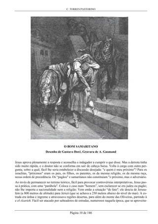 C. TORRES PASTORINO
Página 10 de 146
O BOM SAMARITANO
Desenho de Gustavo Doré, Gravura de A. Gusmand
Jesus aprova plenamente a resposta e aconselha o indagador a cumprir o que disse. Mas a derrota tinha
sido muito rápida, e o doutor não se conforma em sair de cabeça baixa. Volta à carga com outra per-
gunta, sobre a qual, fácil lhe seria estabelecer a discussão desejada: "e quem é meu próximo"? Para os
israelitas, "próximos" eram os pais, os filhos, os parentes, os da mesma religião, os da mesma raça,
nessa ordem de precedência. Os “pagãos" e samaritanos não constituíam "o próximo, mas o adversário.
Ao invés de permanecer no terreno teórico, fácil para provocar controvérsias interpretativas, Jesus pas-
sa à prática, com uma “parábola". Coloca o caso num "homem”, sem esclarecer se era judeu ou pagão;
não lhe importa a nacionalidade nem a religião. Vem então a situação “de fato": ele descia de Jerusa-
lém (a 800 metros de altitude) para Jericó (que se achava a 250 metros abaixo do nível do mar). A es-
trada era árdua e íngreme e atravessava regiões desertas, para além do monte das Oliveiras, partindo à
e el-Azarieh. Fácil ser atacado por salteadores de estradas, numerosos naquela época, que se aproveita-
 