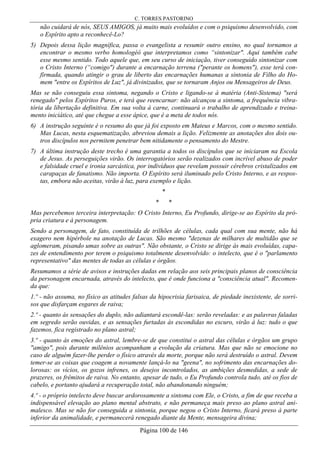 C. TORRES PASTORINO
Página 100 de 146
não cuidará de nós, SEUS AMIGOS, já muito mais evoluídos e com o psiquismo desenvolvido, com
o Espírito apto a reconhecê-Lo?
5) Depois dessa lição magnífica, passa o evangelista a resumir outro ensino, no qual tornamos a
encontrar o mesmo verbo homologéô que interpretamos como “sintonizar". Aqui também cabe
esse mesmo sentido. Todo aquele que, em seu curso de iniciação, tiver conseguido sintonizar com
o Cristo Interno (“comigo") durante a encarnação terrena ("perante os homens"), esse terá con-
firmada, quando atingir o grau de liberto das encarnações humanas a sintonia de Filho do Ho-
mem "entre os Espíritos de Luz", já divinizados, que se tornaram Anjos ou Mensageiros de Deus.
Mas se não conseguiu essa sintoma, negando o Cristo e ligando-se à matéria (Anti-Sistema) "será
renegado" pelos Espíritos Puros, e terá que reencarnar: não alcançou a sintoma, a frequência vibra-
tória da libertação definitiva. Em sua volta à carne, continuará o trabalho de aprendizado e treina-
mento iniciático, até que chegue a esse ápice, que é a meta de todos nós.
6) A instrução seguinte é o resumo do que já foi exposto em Mateus e Marcos, com o mesmo sentido.
Mas Lucas, nesta esquematização, abreviou demais a lição. Felizmente as anotações dos dois ou-
tros discípulos nos permitem penetrar bem nitidamente o pensamento do Mestre.
7) A última instrução deste trecho é uma garantia a todos os discípulos que se iniciaram na Escola
de Jesus. As perseguições virão. Os interrogatórios serão realizados com incrível abuso de poder
e falsidade cruel e ironia sarcástica, por indivíduos que revelam possuir cérebros cristalizados em
carapaças de fanatismo. Não importa. O Espírito será iluminado pelo Cristo Interno, e as respos-
tas, embora não aceitas, virão à luz, para exemplo e lição.
*
* *
Mas percebemos terceira interpretação: O Cristo Interno, Eu Profundo, dirige-se ao Espírito da pró-
pria criatura e à personagem.
Sendo a personagem, de fato, constituída de trilhões de células, cada qual com sua mente, não há
exagero nem hipérbole na anotação de Lucas. São mesmo "dezenas de milhares de multidão que se
aglomeram, pisando umas sobre as outras". Não obstante, o Cristo se dirige às mais evoluídas, capa-
zes de entendimento por terem o psiquismo totalmente desenvolvido: o intelecto, que é o "parlamento
representativo" das mentes de todas as células e órgãos.
Resumamos a série de avisos e instruções dadas em relação aos seis principais planos de consciência
da personagem encarnada, através do intelecto, que é onde funciona a "consciência atual". Recomen-
da que:
1.º - não assuma, no físico as atitudes falsas da hipocrisia farisaica, de piedade inexistente, de sorri-
sos que disfarçam esgares de raiva;
2.º - quanto às sensações do duplo, não adiantará escondê-las: serão reveladas: e as palavras faladas
em segredo serão ouvidas, e as sensações furtadas às escondidas no escuro, virão à luz: tudo o que
fazemos, fica registrado no plano astral;
3.º - quanto às emoções do astral, lembre-se de que constitui o astral das células e órgãos um grupo
"amigo", pois durante milênios acompanham a evolução da criatura. Mas que não se emocione no
caso de alguém fazer-lhe perder o físico através da morte, porque não será destruído o astral. Devem
temer-se as coisas que coagem a novamente lançá-lo na "geena", no sofrimento das encarnações do-
lorosas: os vícios, os gozos infrenes, os desejos incontrolados, as ambições desmedidas, a sede de
prazeres, os frêmitos de raiva. No entanto, apesar de tudo, o Eu Profundo controla tudo, até os fios de
cabelo, e portanto ajudará a recuperação total, não abandonando ninguém;
4.º - o próprio intelecto deve buscar ardorosamente a sintoma com Ele, o Cristo, a fim de que receba a
indispensável elevação ao plano mental abstrato, e não permaneça mais preso ao plano astral ani-
malesco. Mas se não for conseguida a sintonia, porque negou o Cristo Interno, ficará preso à parte
inferior da animalidade, e permanecerá renegado diante da Mente, mensageira divina;
 