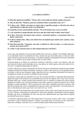 SABEDORIA DO EVANGELHO
Página 102 de 146
A AVAREZA EGOÍSTA
Luc. 12-13-21
13. Disse-lhe alguém da multidão: "Mestre, dize a meu irmão que divida comigo a herança".
14. Mas ele disse-lhe: "Homem, quem me constituiu árbitro ou partidor entre vós"?
15. E disse a eles: "Olhai e precatai-vos contra todo o supérfluo, porque a vida dele não está no
superabundar de algo que esteja à sua disposição".
16. Então lhes narrou uma parábola, dizendo: "De certo homem rico, a terra era fértil,
17. e ele raciocinava consigo dizendo: que farei, pois não tenha onde recolher meus frutos?
18. E disse: Farei isto: derrubarei meus celeiros e construirei maiores, e aí guardarei toda a co-
lheita e meus bens.
19. E direi à minha alma: Alma, tens muitos bens em depósito para muitos anos: repousa, come,
bebe, alegra-te.
20. Mas Deus disse-lhe: "Insensato, esta noite te pedirão de volta tua alma; e as coisas que pre-
paraste, para quem serão?"
21. Assim é o que entesoura para si, não enriquecendo para com Deus".
Lemos aqui uma parábola, provoca da pelo pedido feito a Jesus por “alguém" da multidão. Baseando-
se na autoridade moral e na sabedoria de Jesus, solicita-Lhe que intervenha junto ao irmão do supli-
cante a fim de que haja divisão da herança. A lei judaica atribuía ao primogênito dois terços da herança
(Deut. 21:17), sendo o terço restante dividido entre os outros filhos.
O homem dirige-se ao Mestre (no sentido de "professor: didáskale): é tudo o que sabemos. Não adi-
anta especular maiores particularidades, pois o caso parece ser citado apenas como provocador do en-
sino que o evangelista julgou digno de registro.
Começa o Mestre por colocar um princípio de direito; não possui oficialmente credenciais para proferir
sentenças decisórias de litígios de herança. Ensina-nos, assim, a não envolver-nos em questões materi-
ais alheias, a não ser que ocupemos cargos específicos de juiz ou partidor (funcionário da Justiça en-
carregado de calcular ou executar as partilhas de uma herança).
As palavras conservadas nas anotações de Lucas são de clareza absoluta e constituem lição primorosa.
Depois da negativa de intrometer-se em problema que Lhe não diz respeito, fala "a eles" (prós autoús),
deixando supor que o irmão acusado estava presente, pois os conselhos a respeito da avareza egoísta
destinam-se a ambos, mas com mais precisão ao que lesou o queixoso, embora as palavras em si sejam
dirigidas ao irmão impetrante: "olhai e precatai-vos contra todo o supérfluo (pleonexia), porque a vida
dele (do usurpador não está no superabundar de algo que esteja à sua disposição”. Em outras palavras:
não é o fato de possuir muito, que o fará viver mais (cfr. Luc. 12:25).
Depois, para não dizer frontalmente que ele pode morrer e deixar tudo, antes mesmo de gozar a heran-
ça, tem o Mestre a delicadeza de transformar a lição numa parábola, introduzindo uma personagem
estranha, que ficou na abundância de bens, mas que teve repentinamente que largar tudo na própria
terra donde lhe proviera a riqueza.
A conclusão é aplicação prática do "não ajunteis para vós tesouros na terra, onde a traça e a ferrugem
consomem e onde os ladrões penetram e roubam, mas ajuntai para vós tesouros no céu, onde nem a
traça nem a ferrugem ,à psychê, isto é, ao astral (emoções) pelo intelecto personalístico.
 