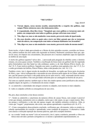 SABEDORIA DO EVANGELHO
Página 104 de 146
"METANÓIA"
Luc. 13:1-5
1. Vieram alguns, nessa mesma ocasião, anunciando-lhe a respeito dos galileus, cujo
sangue Pilatos misturou com o dos holocaustos deles.
2. E respondendo, disse-lhes Jesus: "Imaginais que esses galileus se tornaram mais cul-
pados, em comparação com todos os galileus, porque sofreram essas coisas?
3. Não, digo-vos; mas se não mudardes vossa mente, perecereis todos de igual modo.
4. Ou esses dezoito, sobre os quais caiu a torre em Siloé, pensais que eles se tornaram
mais devedores, em comparação com todos os homens habitantes em Jerusalém?
5. Não, digo-vos; mas se não mudardes vossa mente, perecereis todos do mesmo modo”.
Neste trecho, a lição é dada aproveitando-se o Mestre de dois episódios recentes, ocorridos em Jerusa-
lém, embora nenhum dos dois tenha sido registrado na história. Realmente constituem fatos que, ape-
sar de causa, em impacto nos circunstantes, não possuem em si mesmos amplitude capaz de repercutir
no âmbito de uma nação.
A morte dos galileus (quantos? talvez dois ...) provocada pela pregação da rebelião contra o domínio
romano, era coisa quase comum. Também a crucificação de Jesus (mais um galileu!) não foi registrada
pelos historiadores (um fato banal na vida cotidiana), sendo-o a de João Batista (Flávio Josefo, Ant.
Jud. 18, 5, 2) por motivos políticos. Segundo esse autor, os galileus eram agitados (Ant. Jud. 17, 9, 3) e
o então governador da Galiléia, Pôncio Pilatos, tinha a mão pesada (Ant. Jud. 18, 3, 2).
Também a torre, isto é, algum torreão da muralha de Jerusalém. na região que ficava perto da piscina
de Siloé, e que - talvez enfraquecida e carcomida em seus alicerces pelas águas do rio Gihon, subterrâ-
neo, que lhe passava por baixo e não podia deixar de ter ação erosiva - ruíra, soterrando dezoito mora-
dores sob seus escombros. Fato sem gravidade suficiente para ser catalogado na história de um povo.
Tal como no capítulo anterior, também aqui os fatos são citados apenas como justificativa dos ensinos,
julgados dignos de registro; e o fundamento do ensino é duplo:
1) as catástrofes e calamidades não atingem somente os culpados, nem mesmo os mais culpados;
2) todos os culpados sofrerão as consequências de seus erros.
Há, pois, duas conclusões a tirar desses ensinos:
1.ª - Sendo as catástrofes e cataclismos da natureza efeitos de causas físicas, nem sempre é possível
evitar que atinjam, juntamente com os culpados, outros que o não sejam, ou que o sejam menos. Mes-
mo porque o sofrimento e a dor não são apenas resgate: são também estímulos evolutivos. Aliás, já
vimos que "resgate”, propriamente, não existe, mas apenas aprendizado e experiência (cfr. Jó, 4:7).
2.ª - Como consequência dessa primeira conclusão, verificamos que, obviamente, todos os errados re-
ceberão oportunidades de correção e aprendizado, como condição de progresso. A alternativa é dada
com clareza e reforçada repetição das mesmas palavras, após dois exemplos distintos:
a) ou o errado “muda sua mente" (eàn mê metanoête), isto é, opera a metánoia, passando a vibrar em
tônica mais elevada e portanto corrigindo-se a si mesmo e aprendendo espontaneamente; ou
 