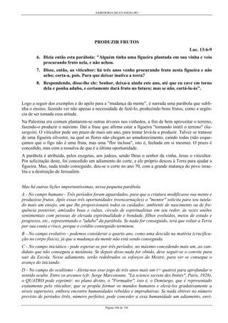 SABEDORIA DO EVANGELHO
Página 106 de 146
PRODUZIR FRUTOS
Luc. 13:6-9
6. Dizia então esta parábola: "Alguém tinha uma figueira plantada em sua vinha e veio
procurando fruto nela, e não achou.
7. Disse, então, ao viticultor: há três anos venho procurando fruto nesta figueira e não
acho; corta-a, pois. Para que deixar inativa a terra?
8. Respondendo, disse-lhe ele: Senhor, deixa-a ainda este ano, até que eu cave em torno
dela e ponha adubo, e certamente dará fruto no futuro; mas se não, cortá-la-ás".
Logo a seguir dos exemplos e do apelo para a "mudança da mente”, é narrada uma parábola que subli-
nha o ensino, fazendo ver não apenas a necessidade de fazê-lo, produzindo bons frutos, como a urgên-
cia de ser tomada essa atitude.
Na Palestina era comum plantarem-se outras árvores nos vinhedos, a fim de bem aproveitar o terreno,
fazendo-o produzir o máximo. Daí a frase que afirma estar a figueira "tornando inútil o terreno" (ka-
targeín). O viticultor pede um prazo de mais um ano, para tentar levá-la a produzir. Talvez se tratasse
de uma figueira silvestre, na qual as flores não chegam ao amadurecimento, caindo todas (não esque-
çamos que o figo não é uma fruta, mas uma "flor inclusa", isto é, fechada em si mesma). O prazo é
concedido, mas com a ressalva de que é a última oportunidade.
A parábola é atribuída, pelos exegetas, aos judeus, sendo Deus o senhor da vinha, Jesus o viticultor.
Por solicitação deste, foi concedido um adiamento do corte, e ele próprio desceu à Terra para ajudar a
figueira. Mas, nada tendo conseguido, deu-se o corte no ano 70, com a grande matança do povo israe-
lita e a destruição de Jerusalém.
Mas há outras lições importantíssimas, nessa pequena parábola.
A - No campo humano - Três períodos foram aguardados, para que a criatura modificasse sua mente e
produzisse frutos. Após essas três oportunidades (reencarnações) o "mentor" solicita para seu tutela-
do mais um ensejo, em que lhe proporcionará todos os cuidados: ambiente de nascimento ou de fre-
quência posterior, amizades boas e cultas, círculo de espiritualistas em seu redor, às vezes uniões
sentimentais com pessoas de elevada espiritualidade e bondade, filhos evoluídos, meios de estudo e
progresso, etc., representando o "adubo" da parábola. Se nada for conseguido, terá que voltar a Terra
por sua conta e risco, porque o crédito conseguido terminou.
B - No campo evolutivo - podemos considerar o quarto ano, como uma descida na matéria (crucifica-
ção no corpo físico), já que a mudança da mente não está sendo conseguida.
C - No campo iniciático - pode esperar-se por três períodos, no máximo concedendo mais um, ao can-
didato que não conseguiu a metánoia. Se depois disso nada for obtido, deve seguir-se o convite para
sair da Escola. Nesse adiamento, serão redobrados os esforços do Mestre, para ver se consegue o
avanço do iniciando.
D - No campo do ocultismo - Alerta-nos esse jogo de três anos mais um (= quatro) para aprofundar o
sentido oculto. Entre os arcanos (cfr. Serge Marcotoune, "La science secrete des Initiés", Paris, 1928),
o QUATRO pode exprimir: no plano divino, o "Formador", isto é, o Demiurgo, que é representado
exatamente pelo viticultor, que se propõe formar os mundos humanos e elevá-los gradativamente a
níveis superiores, embora encontre humanidades rebeldes e improdutivas. Se nada obtiver no número
previsto de períodos (três, número perfeito), pode conceder a essa humanidade um adiamento, envi-
 