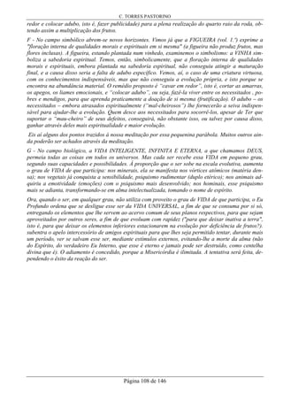C. TORRES PASTORINO
Página 108 de 146
redor e colocar adubo, isto é, fazer publicidade) para a plena realização do quarto raio da roda, ob-
tendo assim a multiplicação dos frutos.
F - No campo simbólico abrem-se novos horizontes. Vimos já que a FIGUEIRA (vol. 1.º) exprime a
"floração interna de qualidades morais e espirituais em si mesma" (a figueira não produz frutos, mas
flores inclusas). A figueira, estando plantada num vinhedo, examinemos o simbolismo: a VINHA sim-
boliza a sabedoria espiritual. Temos, então, simbolicamente, que a floração interna de qualidades
morais e espirituais, embora plantada na sabedoria espiritual, não conseguiu atingir a maturação
final, e a causa disso seria a falta de adubo específico. Vemos, aí, o caso de uma criatura virtuosa,
com os conhecimentos indispensáveis, mas que não conseguiu a evolução própria, e isto porque se
encontra na abundância material. O remédio proposto é “cavar em redor”, isto é, cortar as amarras,
os apegos, os liames emocionais, e “colocar adubo”, ou seja, fazê-la viver entre os necessitados , po-
bres e mendigos, para que aprenda praticamente a doação de si mesma (frutificação). O adubo – os
necessitados – embora atrasados espiritualmente (“mal-cheirosos”) lhe fornecerão a seiva indispen-
sável para ajudar-lhe a evolução. Quem desce aos necessitados para socorrê-los, apesar de Ter que
suportar o “mau-cheiro” de seus defeitos, conseguirá, não obstante isso, ou talvez por causa disso,
ganhar através deles mais espiritualidade e maior evolução.
Eis aí alguns dos pontos trazidos à nossa meditação por essa pequenina parábola. Muitos outros ain-
da poderão ser achados através da meditação.
G - No campo biológico, a VIDA INTELIGENTE, INFINITA E ETERNA, a que chamamos DEUS,
permeia todas as coisas em todos os universos. Mas cada ser recebe essa VIDA em pequeno grau,
segundo suas capacidades e possibilidades. À proporção que o ser sobe na escala evolutiva, aumenta
o grau de VIDA de que participa: nos minerais, ela se manifesta nos vórtices atômicos (matéria den-
sa); nos vegetais já conquista a sensibilidade, psiquismo rudimentar (duplo etérico); nos animais ad-
quiriu a emotividade (emoções) com o psiquismo mais desenvolvido; nos hominais, esse psiquismo
mais se adianta, transformando-se em alma intelectualizada, tomando o nome de espírito.
Ora, quando o ser, em qualquer grau, não utiliza com proveito o grau de VIDA de que participa, o Eu
Profundo ordena que se desligue esse ser da VIDA UNIVERSAL, a fim de que se consuma por si só,
entregando os elementos que lhe servem ao acervo comum de seus planos respectivos, para que sejam
aproveitados por outros seres, a fim de que evoluam com rapidez ("para que deixar inativa a terra",
isto é, para que deixar os elementos inferiores estacionarem na evolução por deficiência de frutos?).
subentra o apelo intercessório de amigos espirituais para que lhes seja permitido tentar, durante mais
um período, ver se salvam esse ser, mediante estímulos externos, evitando-lhe a morte da alma (não
do Espírito, do verdadeiro Eu Interno, que esse é eterno e jamais pode ser destruído, como centelha
divina que é). O adiamento é concedido, porque a Misericórdia é ilimitada. A tentativa será feita, de-
pendendo o êxito da reação do ser.
 