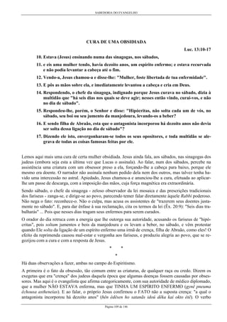 SABEDORIA DO EVANGELHO
Página 109 de 146
CURA DE UMA OBSIDIADA
Luc. 13:10-17
10. Estava (Jesus) ensinando numa das sinagogas, nos sábados,
11. e eis uma mulher tendo, havia dezoito anos, um espírito enfermo; e estava recurvada
e não podia levantar a cabeça até o fim.
12. Vendo-a, Jesus chamou-a e disse-lhe: "Mulher, foste libertada de tua enfermidade".
13. E pôs as mãos sobre ela, e imediatamente levantou a cabeça e cria em Deus.
14. Respondendo, o chefe da sinagoga, indignado porque Jesus curava no sábado, dizia à
multidão que "há seis dias nos quais se deve agir; nesses então vindo, curai-vos, e não
no dia de sábado".
15. Respondeu-lhe, porém, o Senhor e disse: "Hipócritas, não solta cada um de vós, no
sábado, seu boi ou seu jumento da manjedoura, levando-os a beber?
16. E sendo filha de Abraão, esta que o antagonista incorporou há dezoito anos não devia
ser solta dessa ligação no dia de sábado"?
17. Dizendo ele isto, envergonharam-se todos os seus opositores, e toda multidão se ale-
grava de todas as coisas famosas feitas por ele.
Lemos aqui mais uma cura de certa mulher obsidiada. Jesus ainda fala, aos sábados, nas sinagogas dos
judeus (embora seja esta a última vez que Lucas o assinala). Ao falar, num dos sábados, percebe na
assistência uma criatura com um obsessor preso a ela, forçando-lhe a cabeça para baixo, porque ele
mesmo era doente. O narrador não assinala nenhum pedido dela nem dos outros, mas talvez tenha ha-
vido uma intercessão no astral. Apiedado, Jesus chamou-a e anunciou-lhe a cura, efetuada ao aplicar-
lhe um passe de descarga, com a imposição das mãos, cuja força magnética era extraordinária.
Sendo sábado, o chefe da sinagoga - zeloso observador da lei mosaica e das prescrições tradicionais
dos fariseus - zanga-se, e dirige-se ao povo, parecendo temer falar diretamente àquele Rabbi poderoso.
Não nega o fato: reconhece-o. Não o culpa, mas acusa os assistentes de "trazerem seus doentes justa-
mente no sábado". E, para dar ênfase à sua reclamação, cita os termos da lei (Êx. 20:9): "Seis dias tra-
balharás" ... Pois que nesses dias tragam seus enfermos para serem curados.
O orador do dia retruca com a energia que lhe outorga sua autoridade, acusando os fariseus de "hipó-
critas", pois soltam jumentos e bois da manjedoura e os levam a beber, no sábado, e vêm protestar
quando Ele solta da ligação de um espírito enfermo uma irmã de crença, filha de Abraão, como eles! O
efeito da reprimenda causou mal-estar e vergonha aos fariseus, e produziu alegria ao povo, que se re-
gozijou com a cura e com a resposta de Jesus.
* *
*
Há duas observações a fazer, ambas no campo do Espiritismo.
A primeira é o fato da obsessão, tão comum entre as criaturas, de qualquer raça ou credo. Dizem os
exegetas que era "crença" dos judeus daquela época que algumas doenças fossem causadas por obses-
sores. Mas aqui é o evangelista que afirma categoricamente, com sua autoridade de médico diplomado,
que a mulher NÃO ESTAVA enferma, mas que TINHA UM ESPÍRITO ENFERMO (gynê pneuma
êchousa astheneías). E ao falar, o próprio Jesus confirmou o FATO não a suposta crença: "a qual o
antagonista incorporou há dezoito anos" (hên édêsen ho satanãs idoú dêka kaí okto étê). O verbo
 
