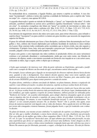 C. TORRES PASTORINO
Página 111 de 146
22, 25; 8:3; 12:4, 5, 10, 17; 16:2, 24, 27, 37, 40; 22:4; 26:10; 2.ª Cor. 6:5; 11:23; Heb. 11:36; 1.ª Pe.
3:19 e Ap. 2:10 e 20:7.
Na mediunidade dá-se, exatamente, a ligação fluídica, que amarra o espírito ao médium. A isso cha-
mam "incorporação", embora o termo não exprima a realidade do fenômeno, pois o espírito não "entra
no corpo” (in - corpore), mas apenas SE LIGA.
A segunda observação é quanto ao método da libertação, o “passe", ou “imposição das mãos". O verbo
utilizado, epitíthémi (também no aoristo ativo epéthêken) significa literalmente “colocar sobre", “pôr
em cima". As anotações evangélicas não falam em “passe" no sentido de movimentar as mãos, mas
sempre no de colocar as mãos sobre o enfermo (cfr. Mat. 9:18; 19:13, 15; Marc. 5:23; 6:5; 7:32; 8:23,
25; 16:18; Luc. 4:40; 13:13; At. 6:6; 8:17, 19; 9:12, 17; 13:3; 19:6; 28:8; 1.ª Tim. 5:22).
Esse derrame de magnetismo através das mãos serve para curar, para retirar obsessores, para infundir o
espírito (fazer "incorporar") ou para conferir à criatura um grau iniciático que necessite de magnetismo
superior do Mestre.
O passe foi utilizado abertamente por Jesus e Seus discípulos, conforme farta documentação em Evan-
gelhos e Atos, embora não fossem diplomados por nenhuma faculdade de medicina (o único médico
era Lucas). Hoje estariam todos condenados pelas sociedades que se dizem cristãs, mas não seguem o
cristianismo. O próprio Jesus, hoje, teria que responder a processo por "exercício ilegal da medicina",
acusado, julgado e talvez condenado pelos próprios "cristãos”.
O passe com gestos e com imposição das mãos (embora só produzindo efeitos em casos raríssimos)
continua a ser praticado abundante e continuadamente, ainda que com outro nome, nas bênçãos de
criaturas e de objetos, sendo o movimento executado em forma de cruz traçada no ar e em certos casos,
colocando as mãos, logo a seguir, sobre o objeto que se abençoa.
A lição aqui ensinada é de interesse real. Além da parte referente ao Espiritismo, aprovado e justifi-
cado com o exemplo do Mestre em Seu modo de agir, encontramos outras observações.
Por exemplo, Lucas salienta que a ligação ou incorporação do obsessor enfermo durava havia dezoito
anos, quando se deu o desligamento. Esse número dezoito aparece duas vezes neste capítulo, pois
também oram dezoito as vítimas do desabamento da torre em Siloé. Façamos, pois, uma análise rápi-
da do arcano DEZOITO, para depois tentar penetrar o sentido do ensino.
No plano divino, simboliza o abismo sem fundo do Infinito; no plano humano, denota o crepúsculo do
espírito e suas últimas provações; no plano da natureza, exprime as forças ocultas hostis do Cosmo.
Baseando-nos nesses ensinos ocultistas, observamos que os números citados por Lucas têm sua razão
de ser. As forças ocultas hostis da natureza (não personalizemos; são forças cegas, fundamentadas em
leis científicas, que nada cogitam a respeito de carmas humanos, embora possam ser utilizadas pelos
"Senhores do Carma", em ocasiões determinadas, para atingir objetivos desejados) agem de acordo
com os impulsos das leis de atração e repulsão, de causa e efeito, de gravidade (centrípeta) e de ex-
pansão (centrífuga). No entanto, se seus resultados beneficiam (arcano 7), nós as denominamos “be-
néficas"; se nos causam prejuízo (arcano 18), as dizemos "hostis". Em si, porém, elas agem, essas
forças da natureza material, sem ligação com as vidas dos homens. Daí a queda da torre de Siloé que,
por terem sido esmagadas criaturas humanas, foram julgadas hostis, o que foi traduzido com o núme-
ro dezoito.
No plano do homem, esse mesmo arcano simboliza "o crepúsculo do espírito e as últimas provações".
Daí ser dito que a mulher obsidiada o estava havia dezoito anos, ou seja, finalizara sua provação.
Este caso difere do da mulher que tinha o fluxo sanguíneo (Mat. 9:20-22; Marc. 5:25-34; Luc. 8:43-
45; vol. 3) e que "se sacrificava" havia doze anos. Já aqui sabemos que existiu uma provação, ou seja,
uma experiência que devia ser suportada, a fim de provocar uma melhoria. Como chegara ao fim o
período probacional, e como a vítima estava totalmente resignada (tanto que não solicitou sua cura) o
Mestre lhe anuncia que foi libertada, passando, a seguir, a desligá-la do obsessor. Ela não foi liberta-
 