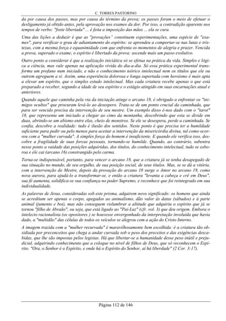 C. TORRES PASTORINO
Página 112 de 146
da por causa dos passes, mas por causa do término da prova; os passes foram o meio de efetuar o
desligamento já obtido antes, pela aprovação nos exames da dor. Por isso, a contradição aparente nos
tempos de verbo: "foste libertada" ... é feita a imposição das mãos ... ela se cura.
Uma das lições a deduzir é que as "provações” constituem experimentações, uma espécie de "exa-
mes", para verificar o grau de adiantamento do espírito: se aprendeu a comportar-se nas lutas e tris-
tezas, com a mesma força e equanimidade com que enfrenta os momentos de alegria e prazer. Vencida
a prova, superado o exame, o espírito é libertado da prova: ascende mais um passo evolutivo.
Outro ponto a considerar é que a realização iniciática só se efetua na prática da vida. Simples e lógi-
ca a ciência, mas vale apenas na aplicação vivida do dia-a-dia. Só essa prática experimental trans-
forma um profano num iniciado, e não o conhecimento teórico intelectual nem os títulos que ele ou
outrem agreguem a si. Assim, uma experiência dolorosa e longa suportada com heroísmo é mais apta
a elevar um espírito, que o simples estudo intelectual. Mas cada criatura recebe apenas o que está
preparado a receber, segundo a idade de seu espírito e o estágio atingido em suas encarnações atual e
anteriores.
Quando aquele que caminha pela via da iniciação atinge o arcano 18, é obrigado a enfrentar os "ini-
migos ocultos" que procuram levá-lo ao desespero. Trata-se de um ponto crucial da caminhada, que
para ser vencido precisa da intervenção de seu mestre. Um exemplo disso é-nos dado com o "tarot"
18, que representa um iniciado a chegar ao cimo da montanha, descobrindo que esta se divide em
duas, abrindo-se um abismo entre elas, cheio de monstros. Se ele se desespera, perde a caminhada. Se
confia, descobre a realidade: tudo é ilusão dos sentidos. Neste ponto é que precisa ter a humildade
suficiente para pedir ou pelo menos para aceitar a intervenção da misericórdia divina, tal como ocor-
reu com a "mulher curvada". A simples força do homem é insuficiente. E quando ele verifica isso, des-
cobre a fragilidade de suas forcas pessoais, tornando-se humilde. Quando, ao contrário, subentra
nesse ponto a vaidade das posições adquiridas, dos títulos, do conhecimento intelectual, tudo se esbo-
roa e ele cai (arcano 16) constrangido pelo carma.
Torna-se indispensável, portanto, para vencer o arcano 18, que a criatura já se tenha desapegado de
sua situação no mundo, de seu orgulho, de sua posição social, de seus títulos. Mas, se se dá a vitória,
com a intervenção do Mestre, depois da provação do arcano 18 surge o Amor no arcano 19, como
nova aurora, para ajudá-lo a transformar-se, e então a criatura "levanta a cabeça e crê em Deus",
sua fé aumenta, solidifica-se sua confiança no poder Supremo, e reconhece que foi reintegrado em sua
individualidade.
As palavras de Jesus, consideradas sob este prisma, adquirem novo significado: os homens que ainda
se acreditam ser apenas o corpo, apegados ao animalismo, dão valor às datas (sábados) e à parte
animal (jumento e boi), mas não conseguem vislumbrar a altitude que adquiriu o espírito que já se
tornou "filho de Abraão", ou seja, que está ligado ao "Pai-Luz" (cfr. vol. 3) que deu origem. Embora o
intelecto racionalista (os opositores ) se houvesse envergonhado da interpretação involuída que havia
dado, a "multidão" das células de todos os veículos se alegrou com a ação do Cristo Interno.
A imagem trazida com a "mulher recurvada" é maravilhosamente bem escolhida: é a criatura tão ob-
sidiada por preconceitos que chega a andar curvada sob o peso dos preceitos e das exigências desca-
bidas, que lhe são impostas pelos legistas. Há que libertar-se a humanidade desse peso inútil e preju-
dicial, adquirindo conhecimento que a coloque no nível de filhos de Deus, que só reconhecem o Espí-
rito. "Ora, o Senhor é o Espírito, e onde há o Espírito do Senhor, aí há liberdade" (2 Cor. 3:17).
 