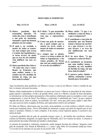 SABEDORIA DO EVANGELHO
Página 113 de 146
MOSTARDA E FERMENTO
Mat. 13:31-33
31. Outra parábola lhes
transmitiu, dizendo: "O
reino dos céus é semelhante
a um grão de mostarda,
tomando o qual um homem
plantou em seu campo.
32. O qual é, na verdade, a
menor de todas as semen-
tes, mas sempre que cresça
é a maior das leguminosas e
se torna árvore, de modo
que as aves do céu também
vêm nidificar em seus ra-
mos".
33. Outra parábola lhes falava:
"O reino dos céus é seme-
lhante ao fermento, que
uma mulher tomou e es-
condeu em três medidas de
farinha de trigo, até que
fosse toda levedada".
Marc. 4:30-32
30. E dizia: "A que assemelha-
remos o reino de Deus, ou
com que o representare-
mos?
31. Como um grão de mostar-
da, o qual, sempre que se
semeia na terra, sendo a
menor de todas as sementes
sobre a terra,
32. e sempre que se planta,
cresce e se torna a maior de
todas as leguminosas, e faz
ramos grandes, de forma
que sob sua sombra podem
as aves do céu nidificar".
Luc. 13:18-22
18. Disse, então: "A que é se-
melhante o reino de Deus, e
a que o compararei?
19. É semelhante a um grão de
mostarda, que um homem
tomou e lançou em sua hor-
ta, e que cresceu e se tor-
nou árvore; e as aves do
céu nidificaram em seus
ramos".
20. E de novo disse: "A que
comparei o reino de Deus?
21. É semelhante ao fermento
que uma mulher tomou e
escondeu em três medidas
de farinha de trigo, até que
fosse toda levedada".
22. E passava pelas cidades e
aldeias, ensinando e jorna-
deando para Jerusalém.
Aqui encontramos duas parábolas, em Mateus e Lucas, e uma só em Marcos. Como o sentido de am-
bas é o mesmo, deixamo-las juntas.
Mateus relata simplesmente as historietas, ao passo que Lucas e Marcos as precedem de uma interro-
gação natural e espontânea, vívida e de grande efeito, como se o Mestre, cercado de Seus discípulos,
os introduzisse em Seu próprio pensamento e lhes pedisse colaboração, para os exemplos a citar: a que
compararemos o reino de Deus? Em Mateus, a expressão é substituída por "céus", já que a palavra
sagrada não devia, entre os judeus, ser proferida “em vão", coisa que, para Lucas, pagão, e para Mar-
cos, que escreveu entre os pagãos de Roma, não representava motivo de escrúpulo.
Por falar em Marcos, observamos que seu estilo, nesta parábola, se revela confuso e infantil, como se
escrito por incipiente aluno. Talvez dificuldade de manusear o grego, por parte de alguém que só ma-
nejava o aramaico. Mateus é o mais completo. E do ensino, Lucas registrou apenas o essencial à me-
mória da lição.
A primeira parábola fala do grão de mostarda (sínapis nigra, L., da família das crucíferas), arbusto
comum na Palestina, atingindo, na região lago de Tiberíades, até 3 ou 4 metros de altura. A semente é
ansiosamente devorada sobretudo por pardais e pintassilgos.
A semente da mostarda é, realmente, minúscula, sendo imagem favorita dos rabinos, “pequeno como
grão de mostarda" (cfr. Strack & Billerbeck, o. c. tomo 1 pág. 669). Foi novamente usada por Jesus:
"se tiverdes fé do tamanho de um grão de mostarda" (Mt. 17:20).
 