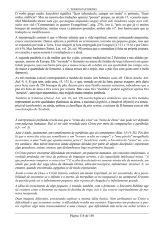 C. TORRES PASTORINO
Página 114 de 146
O verbo grego usado, kataskênô significa "fazer tabernáculo, campar em tenda" e, portanto, “fazer
ninho, nidificar". Mas na maioria das traduções aparece "pousar” porque, no século 17, o jesuíta espa-
nhol Maldonado atesta: nam ego, qui magnas aliquando sinapis silvas vidi, insidentes saepe aves vidi,
nidos non vidi ("Commentarii in quatuor Evangelistas", pág, 279), isto é, "pois eu que já vi muitos
bosques de mostardeiras, muitas vezes vi pássaros pousados, ninhos não vi". Isso bastou para que as
traduções se modificassem ...
A interpretação comum é que o Mestre salienta que a vida espiritual, mesmo começando pequenina,
cresce enormemente. Outros aplicam a parábola ao cristianismo, iniciado em pequeno grupo, mas que
se expandirá por toda a Terra. Essa imagem já fora empregada por Ezequiel (17:23 e 31:6) e por Dani-
el (4:9). Mas Jerônimo (Patrol. Lat. vol. 26, col. 90) arrisca que a semeadura é feita na própria criatura,
no coração, e quem semeia é a inteligência e a alma.
A segunda parábola é a da mulher que faz o pão, costume tradicional na 2 Palestina e nas aldeias pe-
quenas, mesmo da Europa. Ela “esconde” o fermento na massa da farinha de trigo (áleuron) em quan-
tidade pequena, mas isso basta para que a massa cresça até o dobro em sua quantidade (no campo, sen-
do maior a quantidade de fermento, a massa cresce até o triplo, mas o pão fica com gosto acre e mofa
depressa).
As três medidas (sáton) correspondem à medida do módio (em hebraico seah, cfr. Flávio Josefo. Ant.
Jud. 9, 4, 5) que tem, cada uma, 13, 131 lt.; o que, tomado ao pé da letra, parece exagero, pois daria
para fazer mais de 250 bisnagas de pão, demais para uma família mesmo numerosa, sabendo-se que o
pão era feito de duas a três vezes por semana. Mas essas três "medidas” podem significar apenas três
"porções", sem rigor matemático, não exigido numa simples parábola.
Também aí Jerônimo (Patrol. Lat. vol. 26, col. 92) aventa hipóteses simbólicas: que as três medidas
representam as três qualidades platônicas da alma, a racional (logikós), a irascível (thymós) e a concu-
piscível (epithymós); ou ainda, embora a classifique de pius sensus, a mistura da fé humana com as três
manifestações da Trindade.
A interpretação profunda revela-nos que o "reino dos céus" ou "reino de Deus" não pode ser definido
com palavras humanas. Daí só ter sido revelado pelo Cristo por meio de comparações e parábolas
(cfr. vol. 3).
Aqui é dado, justamente, um complemento às parábolas que aí comentamos (Mat. 13:44-53). Foi dito
lá que o reino dos céus era semelhante a um "tesouro oculto no campo", a "uma pérola" mergulhada
no oceano, a uma "rede que apanha muitos peixes": localizava, então, o Encontro do "reino" no cen-
tro cardíaco. Mas talvez houvesse ainda algumas dúvidas por parte de alguns discípulos: esperavam
algo grandioso, solene, imenso, que deslumbrasse logo no primeiro instante.
O Cristo parece encontrar dificuldade em traduzir, em palavras humanas, em conceitos intelectuais, a
verdade profunda, em vista da pobreza do linguajar terreno, e da capacidade intelectual nossa. “A
que poderemos comparar o reino céus”? E acaba descobrindo na semente minúscula da mostarda, um
símile que pode dar vaga idéia da Mônada Divina, ultra-microscópica, infinitésima, invisível. E, no
entanto, quando encontrada, agiganta-se de modo espetacular.
Assim o reino de Deus, o Cristo Interno, embora um átomo Espiritual, ao ser encontrado, dá a possi-
bilidade de encontrar-se o infinito e o eterno, de mergulhar-se no inespacial e no atemporal. O ponto
de partida pode ser o infinitamente pequeno, mas o ponto de chegada é o infinitamente grande.
A idéia do crescimento de algo pequeno, é trazida, também, com o fermento: o Encontro Sublime age
na criatura como o fermento na massa de farinha de trigo, isto é, faz crescer espiritualmente de ma-
neira inesperada.
Duas imagens diferentes, procurando explicar a mesma idéia básica. Nem atribuamos ao Cristo a
dificuldade a que acenamos acima: a dificuldade residia nos ouvintes. Figuremos um professor a que-
rer explicar algo mais transcendental a uma criança: que dificuldade não teria em achar termos e
 
