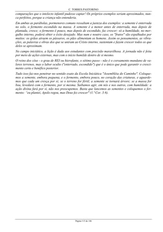 C. TORRES PASTORINO
Página 115 de 146
comparações que o intelecto infantil pudesse captar! Os próprios exemplos seriam aproximados, nun-
ca perfeitos, porque a criança não entenderia.
Em ambas as parábolas, pormenores comuns ressaltam a justeza dos exemplos: a semente é enterrada
no solo, o fermento escondido na massa. A semente é a menor antes de enterrada, mas depois de
plantada, cresce; o fermento é pouco, mas depois de escondido, faz crescer: só a humildade, no mer-
gulho interno, poderá obter o êxito desejado. Mas num e noutro caso, os "frutos" são espalhados por
muitos: os grãos atraem os pássaros, os pães alimentam os homens. Assim os pensamentos, as vibra-
ções, as palavras e obras dos que se uniram ao Cristo interno, sustentam e fazem crescer todos os que
deles se aproximam.
No campo iniciático, a lição é dada aos estudantes com precisão maravilhosa. A jornada não é feita
por meio de ações externas, mas com o início humilde dentro de si mesmo.
O reino dos céus - o grau de REI ou hierofante, o sétimo passo - não é o coroamento mundano de va-
lores terrenos, mas o labor oculto ("enterrado, escondido") que é o único que pode garantir o cresci-
mento certo e benéfico posterior.
Tudo isso faz-nos penetrar no sentido exato da Escola Iniciática "Assembléia do Caminho". Coloque-
mos a semente, embora pequena, e o fermento, embora pouco, no coração das criaturas, e aguarde-
mos que cada um cresça por si; se o terreno for fértil, a semente se tornará árvore; se a massa for
boa, levedará com o fermento, por si mesma. Saibamos agir, em nós e nos outros, com humildade: a
ação divina fará por si, não nos preocupemos. Basta que lancemos as sementes e coloquemos o fer-
mento: “eu plantei, Apolo regou, mas Deus fez crescer" (1.ª Cor. 3:6).
 