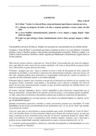SABEDORIA DO EVANGELHO
Página 116 de 146
A SEMENTE
Marc. 4:26-29
26. E dizia: "Assim é o reino de Deus, como um homem (que) lança a semente na terra,
27. e, durma ou desperte, de noite e de dia, a semente germina e cresce; como, ele não
sabe.
28. A terra frutifica automaticamente, primeiro a erva, depois a espiga, depois "trigo
cheio na espiga.
29. Cada vez que entrega o fruto, imediatamente envia a foice, porque chegou a colhei-
ta".
Esta parábola é privativa de Marcos. Simples em suas palavras, mas profunda em seu sentido interno.
Compara o "reino de Deus" a um homem que lança a semente na terra e vai a seu afazeres. A semente
germina, cresce e frutifica, porque a terra produz automaticamente (automátê). Madura a espiga, é só
colhê-la. João Crisóstomo, Jerônimo e Beda, seguidos por Maldonado e Knabenbauer, julgam tratar-se
de uma alegoria.
Mais um dos ensinos crísticos, referentes ao "reino de Deus", procurando dar, por meio de compara-
ções, uma idéia de como cresce em nós a parte espiritual, e de como se desenvolvem os passos iniciá-
ticos. Observemos os graus diversos do ensino.
O homem - qualquer que seja - lança a semente na terra, e tanto de dia quanto de noite, esteja ele
dormindo ou acordado, o crescimento é silenciosa mas eficientemente realizado; como isso ocorre, ele
não sabe. Imagem perfeita para demonstrar a incapacidade intelectual da criatura de penetrar os
segredos da auto-realização, quanto a seu modus operandí.
O homem lança a semente, mas a maneira com que ela se desenvolve no interior de seu coração, isso
ele ignora. O fato, entretanto, é que planta, e ela germina, cresce, floresce e frutifica. Por obra de
quem? da terra que, automaticamente, a ajuda, ou seja, do átomo espiritual, da centelha divina, resi-
dente no coração do homem.
Os termos "entrega" (paradoí) o fruto e "envia" (apestéllei) a foice fazem-nos compreender que se
trata de simbolismo. Acusam Marcos de exprimir-se mal em grego, e concordamos quanto à gramáti-
ca. Mas, numa obra escriturística, não podemos admitir que as palavras sejam fruto de ignorância.
Se empregou karpophórei no versículo anterior, não saberia usar phérein kárpon, no seguinte, em lu-
gar de paradídômi kárpon?
Quando encontramos expressões estranhas à razão, procuremos penetrar nas entrelinhas. O verbo
paradídômi é termo técnico da transmissão de um ensinamento (cfr. vol. 4), de um "fruto" que amadu-
receu dentro da criatura.
Com isso, mais uma vez descobrimos o ensino profundo aqui oculto. O trabalho do "reino de Deus",
isto é, da Centelha divina, se torna automático depois que o homem dá o primeiro passo, ou seja, que
lança a semente na terra. O primeiro passo tem que ser da livre vontade do homem (4.º plano, liber-
dade, livre-arbítrio). O resto é consequência desse primeiro impulso. Vejamos como a descrição é
perfeita em sua simplicidade resumida, confirmando-se sempre a mesma trajetória (cfr. vol. 4):
1 - A semente (razão personalística, intelecto) é enterrada (mergulhada na individualidade) no cora-
ção: é o mergulho ou "batismo".
 
