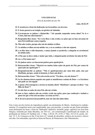 SABEDORIA DO EVANGELHO
Página 118 de 146
UM COM O PAI
(Fim de dezembro do ano 30)
João, 10:22-39
22. E aconteceu a festa da dedicação em Jerusalém; era inverno.
23. E Jesus passeava no templo, no pórtico de Salomão.
24. Cercaram-no os judeus e diziam-lhe: "Até quando suspendes nossa alma? Se és o
Cristo, fala-nos abertamente".
25. Respondeu-lhes Jesus: "Eu vo-lo disse e não credes; as ações que eu faço em nome de
meu Pai testificam a meu respeito.
26. Mas não credes, porque não sois de minhas ovelhas.
27. As minhas ovelhas ouvem minha voz, e eu as conheço e elas me seguem.
28. e eu lhes dou a vida imanente, e nunca jamais se perderão, e ninguém as arrebatará
de minha mão:
29. o Pai, que as deu a mim, é maior que tudo, e ninguém pode arrebotar da mão do Pai:
30. eu e o Pai somos um".
31. Os judeus outra vez buscaram pedras para apedrejá-lo.
32. Retrucou-lhes Jesus: "Mostrei-vos muitas belas ações da parte do Pai; por causa de
qual ação me apedrejais"?
33. Responderam-lhe os judeus: "Não te apedrejaremos por uma bela ação, mas por
blasfêmia, porque, sendo tu homem, te fazes um deus".
34. Retrucou-lhes Jesus: "Não está escrito na lei: "Eu disse, vós sois deuses"?
35. Se ele chamou deuses aqueles nos quais se manifestou o ensino de Deus - e a Escritura
não pode ser ab-rogada
36. a quem o Pai consagrou e enviou ao mundo, dizeis "blasfemas", porque eu disse: "sou
filho de Deus"?
37. Se não faço as ações de meu Pai, não me creiais,
38. mas se faço, embora não me creiais, crede nas ações, para que conheçais e tenhais a
gnose de que o Pai está em mim e eu estou no Pai".
39. E de novo procuravam prendê-lo, mas ele saiu das mãos deles.
Este é mais um dos trechos de importância capital; nas declarações do Mestre. Analisemo-lo cuidado-
samente. O evangelista anota com simplicidade, mas com precisão, a ocasião em que foram prestadas
essas declarações de Jesus: a festa da "dedicação" (hebraico: hanukâh, grego: egkainía) era uma festa
litúrgica, instituída por Judas Macabeu, em 164 A.C., em comemoração à purificação do templo, da
profanação de Antíoco IV Epifânio (cfr. 1.º Mac. 1:20-24, 39 e 4:59; 2.º Mac. 10:1-8; Fl. josefo, Ant.
Jud. 12, 5, 4). Começava no dia 25 de kislev (2.ª metade de dezembro, solstício do inverno) e durava
oito dias. Em solenidade, equivalia às festas da Páscoa, de Pentecostes e dos Tabernáculos.
 