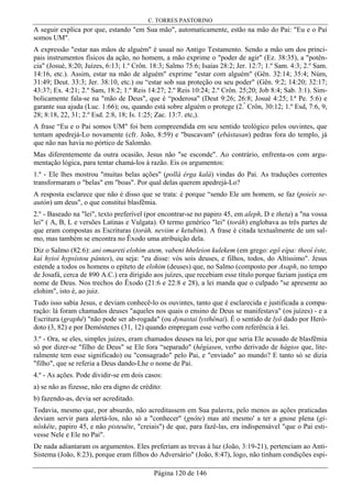 C. TORRES PASTORINO
Página 120 de 146
A seguir explica por que, estando "em Sua mão", automaticamente, estão na mão do Pai: "Eu e o Pai
somos UM".
A expressão "estar nas mãos de alguém" é usual no Antigo Testamento. Sendo a mão um dos princi-
pais instrumentos físicos da ação, no homem, a mão exprime o "poder de agir" (Ez. 38:35), a "potên-
cia" (Josué, 8:20; Juízes, 6:13; 1.º Crôn. 18:3; Salmo 75:6; Isaías 28:2; Jer. 12:7; 1.º Sam. 4:3; 2.º Sam.
14:16, etc.). Assim, estar na mão de alguém" exprime "estar com alguém" (Gên. 32:14; 35:4; Núm,
31:49; Deut. 33:3; Jer. 38:10, etc.) ou “estar sob sua proteção ou seu poder" (Gên. 9:2; 14:20; 32:17;
43:37; Ex. 4:21; 2.º Sam, 18:2; 1.º Reis 14:27; 2.º Reis 10:24; 2.º Crôn. 25;20; Job 8:4; Sab. 3:1). Sim-
bolicamente fala-se na "mão de Deus", que é “poderosa" (Deut 9:26; 26:8; Josué 4:25; l.ª Pe. 5:6) e
garante sua ajuda (Luc. 1:66); ou, quando está sobre alguém o protege (2.º
Crôn, 30:12; 1.º Esd, 7:6, 9,
28; 8:18, 22, 31; 2.º Esd. 2:8, 18; Is. 1:25; Zac. 13:7. etc,).
A frase “Eu e o Pai somos UM" foi bem compreendida em seu sentido teológico pelos ouvintes, que
tentam apedrejá-Lo novamente (cfr. João, 8:59) e "buscavam" (ebástasan) pedras fora do templo, já
que não nas havia no pórtico de Salomão.
Mas diferentemente da outra ocasião, Jesus não "se esconde". Ao contrário, enfrenta-os com argu-
mentação lógica, para tentar chamá-los à razão. Eis os argumentos:
1.º - Ele lhes mostrou "muitas belas ações" (pollá érga kalá) vindas do Pai. As traduções correntes
transformaram o "belas" em "boas". Por qual delas querem apedrejá-Lo?
A resposta esclarece que não é disso que se trata: é porque “sendo Ele um homem, se faz (poieís se-
autón) um deus", o que constitui blasfêmia.
2.º - Baseado na "lei", texto preferível (por encontrar-se no papiro 45, em aleph, D e theta) a "na vossa
lei" ( A, B, L e versões Latinas e Vulgata). O termo genérico "lei" (toráh) englobava as três partes de
que eram compostas as Escrituras (toráh, neviim e ketubim). A frase é citada textualmente de um sal-
mo, mas também se encontra no Êxodo uma atribuição dela.
Diz o Salmo (82:6): ani omareti elohim atem, vabeni hheleion kulekem (em grego: egô eípa: theoí éste,
kaì hyioì hypsístou pántes), ou seja: "eu disse: vós sois deuses, e filhos, todos, do Altíssimo". Jesus
estende a todos os homens o epíteto de elohim (deuses) que, no Salmo (composto por Asaph, no tempo
de Josafá, cerca de 890 A.C.) era dirigido aos juízes, que recebiam esse título porque faziam justiça em
nome de Deus. Nos trechos do Êxodo (21:6 e 22:8 e 28), a lei manda que o culpado "se apresente ao
elohim", isto é, ao juiz.
Tudo isso sabia Jesus, e deviam conhecê-lo os ouvintes, tanto que é esclarecida e justificada a compa-
ração: lá foram chamados deuses "aqueles nos quais o ensino de Deus se manifestava" (os juízes) - e a
Escritura (graphê) "não pode ser ab-rogada" (ou dynastai lysthênai). É o sentido de lyô dado por Heró-
doto (3, 82) e por Demóstenes (31, 12) quando empregam esse verbo com referência à lei.
3.º - Ora, se eles, simples juízes, eram chamados deuses na lei, por que seria Ele acusado de blasfêmia
só por dizer-se "filho de Deus" se Ele fora “separado" (hêgíasen, verbo derivado de hágios que, lite-
ralmente tem esse significado) ou "consagrado" pelo Pai, e "enviado" ao mundo? E tanto só se dizia
"filho", que se referia a Deus dando-Lhe o nome de Pai.
4.º - As ações. Pode dividir-se em dois casos:
a) se não as fizesse, não era digno de crédito:
b) fazendo-as, devia ser acreditado.
Todavia, mesmo que, por absurdo, não acreditassem em Sua palavra, pelo menos as ações praticadas
deviam servir para alertá-los, não só a "conhecer" (gnôte) mas até mesmo' a ter a gnose plena (gi-
nôskête, papiro 45, e não pisteuête, "creiais") de que, para fazê-las, era indispensável "que o Pai esti-
vesse Nele e Ele no Pai".
De nada adiantaram os argumentos. Eles preferiam as trevas à luz (João, 3:19-21), pertenciam ao Anti-
Sistema (João, 8:23), porque eram filhos do Adversário" (João, 8:47), logo, não tinham condições espi-
 