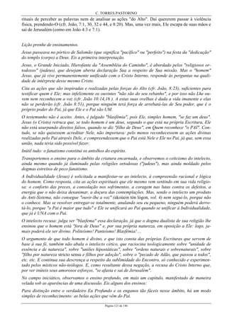 C. TORRES PASTORINO
Página 121 de 146
rituais de perceber as palavras nem de analisar as ações "do Alto". Daí quererem passar à violência
física, prendendo-O (cfr. João, 7:1, 30, 32 e 44, e 8:20). Mas, uma vez mais, Ele escapa de suas mãos e
sai de Jerusalém (como em João 4:3 e 7:1).
Lição prenhe de ensinamentos.
Jesus passeava no pórtico de Salomão (que significa "pacífico" ou "perfeito") na festa da "dedicação"
do templo (corpo) a Deus. Eis a primeira interpretação.
Jesus, o Grande Iniciado, Hierofante da "Assembléia do Caminho", é abordado pelos "religiosos or-
todoxos" (judeus), que desejam aberta declaração Sua a respeito de Sua missão. Mas o "homem"
Jesus, que já vive permanentemente unificado com o Cristo Interno, responde às perguntas na quali-
dade de intérprete desse mesmo Cristo.
Cita as ações que são inspiradas e realizadas pelas forças do Alto (cfr. João, 8:23), suficientes para
testificar quem é Ele; mas infelizmente os ouvintes "não são do seu rebanho", e por isso não Lhe ou-
vem nem reconhecem a voz (cfr. João 10:14,16 ). A estas suas ovelhas é dada a vida imanente e elas
não se perderão (cfr. João 8:51), porque ninguém terá força de arrebatá-las de Seu poder, que é o
próprio poder do Pai, já que Ele e o Pai são UM.
O testemunho não é aceito. Antes, é julgado "blasfêmia", pois Ele, simples homem, "se faz um deus".
Jesus (o Cristo) retruca que, se todo homem é um deus, segundo o que está na própria Escritura, Ele
não está usurpando direitos falsos, quando se diz "filho de Deus", em Quem reconhece "o PAI". Con-
tudo, se não quisessem acreditar Nele, não importava: pelo menos reconhecessem as ações divinas
realizadas pelo Pai através Dele, e compreendessem que o Pai está Nele e Ele no Pai, já que, sem essa
união, nada teria sido possível fazer.
Inútil tudo: o fanatismo constitui os antolhos do espírito.
Transportemos o ensino para o âmbito da criatura encarnada, e observemos o ceticismo do intelecto,
ainda mesmo quando já iluminado pelas religiões ortodoxas ("judeus"), mas ainda moldado pelos
dogmas estreitos de peco fanatismo.
A Individualidade (Jesus) é solicitada a manifestar-se ao intelecto, à compreensão racional e lógica
do homem. Como resposta, cita as ações espirituais que ele mesmo vem sentindo em sua vida religio-
sa: o conforto das preces, a consolação nos sofrimentos, a coragem nas lutas contra os defeitos, a
energia que o não deixa desanimar, a doçura das contemplações. Mas, sendo o intelecto um produto
do Anti-Sistema, não consegue "ouvir-lhe a voz" (akoúein tòn lógon, vol. 4) nem segui-lo, porque não
o conhece. Mas se resolver entregar-se totalmente, anulando seu eu pequeno, ninguém poderá derro-
tá-lo, porque "o Pai é maior que tudo" e Ele se unificará ao Pai quando se unificar à Individualidade,
que já é UNA com o Pai.
O intelecto recusa: julga ser "blasfema" essa declaração, já que o dogma dualista de sua religião lhe
ensinou que o homem está "fora de Deus" e, por sua própria natureza, em oposição a Ele: logo, ja-
mais poderá ele ser divino. Politeísmo! Panteísmo! Blasfêmia! ...
O argumento de que todo homem é divino, e que isto consta das próprias Escrituras que servem de
base à sua fé, também não abala o intelecto cético, que raciocina teologicamente sobre "unidade de
essência e de natureza", sobre "uniões hipostáticas", sobre "ordens naturais e sobrenaturais", sobre
"filho por natureza stricto sensu e filhos por adoção", sobre o "pecado de Adão, que passou a todos",
etc. etc. E continua sua descrença a respeito da sublimidade do Encontro, só conhecido e experimen-
tado pelos místicos não-teólogos. E, como resultante dessa negação, a recusa do Cristo Interno que,
por ver inúteis seus amorosos esforços, "se afasta e sai de Jerusalém".
No campo iniciático, observamos o ensino profundo, em mais um capítulo, manifestado de maneira
velada sob as aparências de uma discussão. Eis alguns dos ensinos:
Para distinção entre o verdadeiro Eu Profundo e os enganos tão fáceis nesse âmbito, há um modo
simples de reconhecimento: as belas ações que vêm do Pai.
 