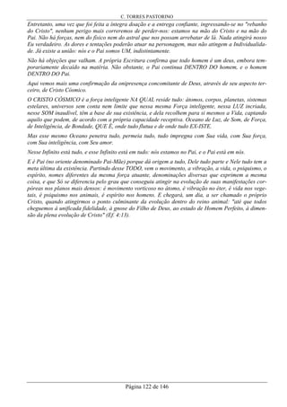 C. TORRES PASTORINO
Página 122 de 146
Entretanto, uma vez que foi feita a íntegra doação e a entrega confiante, ingressando-se no "rebanho
do Cristo", nenhum perigo mais correremos de perder-nos: estamos na mão do Cristo e na mão do
Pai. Não há forças, nem do físico nem do astral que nos possam arrebatar de lá. Nada atingirá nosso
Eu verdadeiro. As dores e tentações poderão atuar na personagem, mas não atingem a Individualida-
de. Já existe a união: nós e o Pai somos UM, indistintamente.
Não há objeções que valham. A própria Escritura confirma que todo homem é um deus, embora tem-
porariamente decaído na matéria. Não obstante, o Pai continua DENTRO DO homem, e o homem
DENTRO DO Pai.
Aqui vemos mais uma confirmação da onipresença concomitante de Deus, através de seu aspecto ter-
ceiro, de Cristo Cósmico.
O CRISTO CÓSMICO é a força inteligente NA QUAL reside tudo: átomos, corpos, planetas, sistemas
estelares, universos sem conta nem limite que nessa mesma Força inteligente, nessa LUZ incriada,
nesse SOM inaudível, têm a base de sua existência, e dela recolhem para si mesmos a Vida, captando
aquilo que podem, de acordo com a própria capacidade receptiva. Oceano de Luz, de Som, de Força,
de Inteligência, de Bondade, QUE É, onde tudo flutua e de onde tudo EX-ISTE.
Mas esse mesmo Oceano penetra tudo, permeia tudo, tudo impregna com Sua vida, com Sua força,
com Sua inteligência, com Seu amor.
Nesse Infinito está tudo, e esse Infinito está em tudo: nós estamos no Pai, e o Pai está em nós.
E é Pai (no oriente denominado Pai-Mãe) porque dá origem a tudo, Dele tudo parte e Nele tudo tem a
meta última da existência. Partindo desse TODO, vem o movimento, a vibração, a vida, o psiquismo, o
espírito, nomes diferentes da mesma força atuante, denominações diversas que exprimem a mesma
coisa, e que Só se diferencia pelo grau que conseguiu atingir na evolução de suas manifestações cor-
póreas nos planos mais densos: é movimento vorticoso no átomo, é vibração no éter, é vida nos vege-
tais, é psiquismo nos animais, é espírito nos homens. E chegará, um dia, a ser chamado o próprio
Cristo, quando atingirmos o ponto culminante da evolução dentro do reino animal: "até que todos
cheguemos à unificada fidelidade, à gnose do Filho de Deus, ao estado de Homem Perfeito, à dimen-
são da plena evolução de Cristo" (Ef. 4:13).
 