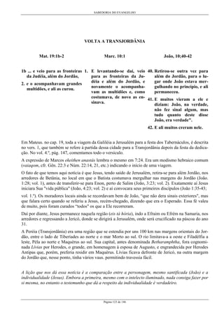 SABEDORIA DO EVANGELHO
Página 123 de 146
VOLTA A TRANSJORDÂNIA
Mat. 19:1b-2
1b ... e veio para as fronteiras
da Judéia, além do Jordão,
2. e o acompanhavam grandes
multidões, e ali as curou.
Marc. 10:1
1. E levantando-se daí, veio
para as fronteiras da Ju-
déia e além do Jordão, e
novamente o acompanha-
vam as multidões e, como
costumava, de novo as en-
sinava.
João, 10;40-42
40. Retirou-se outra vez para
além do Jordão, para o lu-
gar onde João estava mer-
gulhando no princípio, e ali
permaneceu.
41. E muitos vieram a ele e
diziam: João, na verdade,
não fez sinal algum, mas
tudo quanto deste disse
João, era verdade".
42. E ali muitos creram nele.
Em Mateus. no cap. 19, toda a viagem da Galiléia a Jerusalém para a festa dos Tabernáculos, é descrita
no vers. 1, que também se refere à partida dessa cidade para a Transjordânia depois da festa da dedica-
ção. No vol. 4.º, pág. 147, comentamos todo o versículo.
A expressão de Marcos ekeithen anastás lembra o mesmo em 7:24. Era um modismo hebraico comum
(vaiaqom, cfr. Gên. 22:3 e Núm. 22:14, 21, etc.) indicando o início de uma viagem.
O fato de que temos aqui notícia é que Jesus, tendo saído de Jerusalém, retira-se para além Jordão, nos
arredores de Betânia, no local em que o Batista costumava mergulhar nas margens do Jordão (João.
1:28; vol. 1), antes de transferir-se para Enon, perto de Salim (João, 3:23; vol. 2). Exatamente aí Jesus
iniciara Sua "vida pública" (João, 4:23; vol. 2) e aí convocara seus primeiros discípulos (João 1:35-43;
vol. 1.º). Os moradores locais ainda se recordavam bem de João, “que não dera sinais exteriores", mas
que falara certo quando se referiu a Jesus, recém-chegado, dizendo que era o Esperado. Essa fé valeu
de muito, pois foram curados “todos" os que a Ele recorreram.
Daí por diante, Jesus permanece naquela região (eis tà hória), indo a Efraim ou Efrém na Samaria, nos
arredores e regressando a Jericó, donde se dirigirá a Jerusalém, onde será crucificado na páscoa do ano
31.
A Peréia (Transjordânia) era uma região que se estendia por uns 100 km nas margens orientais do Jor-
dão, entre o lado de Tiberíades ao norte e o mar Morto ao sul. O rio limitava-a a oeste e Filadélfia a
leste, Péla ao norte e Maquérus ao sul. Sua capital, antes denominada Betharamphtha, fora cognomi-
nada Lívias por Herodes, o grande, em homenagem à esposa de Augusto, e engrandecida por Herodes
Antipas que, porém, preferia residir em Maquérus. Lívias ficava defronte de Jericó, na outra margem
do Jordão que, nesse ponto, tinha vários vaus. permitindo travessia fácil.
A lição que nos dá essa notícia é a comparação entre a personagem, mesmo santificada (João) e a
individualidade (Jesus). Embora a primeira, mesmo com o intelecto iluminado, nada consiga fazer por
si mesma, no entanto o testemunho que dá a respeito da individualidade é verdadeiro.
 