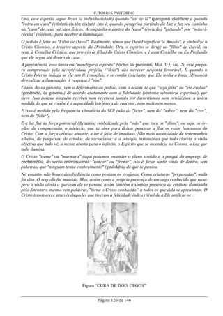 C. TORRES PASTORINO
Página 126 de 146
Ora, esse espírito segue Jesus (a individualidade) quando "sai de lá" (parágonti ekeíthen) e quando
"entra em casa" (elthónti eis tên oikían), isto é, quando peregrina partindo da Luz e faz seu caminho
na "casa" de seus veículos físicos. Acompanha-a dentro da "casa" (coração) "gritando" por “miseri-
córdia" (eléêson), para receber a iluminação.
O pedido é feito ao "Filho de David". Realmente, vimos que David significa "o Amado", e simboliza o
Cristo Cósmico, o terceiro aspecto da Divindade. Ora, o espírito se dirige ao "filho" de David, ou
seja, à Centelha Crística, que proveio (é filha) do Cristo Cósmico, e é essa Centelha ou Eu Profundo
que ele segue até dentro de casa.
A persistência, essa ânsia em "mendigar o espírito" (tôchoí tôi pneúmati, Mat. 5:3; vol. 2), esse prepa-
ro comprovado pela receptividade perfeita (“dois") vão merecer resposta favorável. É quando o
Cristo Interno indaga se ele tem fé (emoções) e se confia (intelecto) que Ele tenha a forca (dynamis)
de realizar a iluminação. A resposta é "sim".
Diante dessa garantia, vem o deferimento ao pedido, com a ordem de que “seja feita" ou "ele evolua"
(genêthêto, de gínomai) de acordo exatamente com a fidelidade (sintonia vibratória espiritual) que
tiver. Isso porque ninguém recebeu nem receberá jamais por favoritismos nem privilégios: a única
medida do que se recebe é a capacidade intrínseca do receptor, nem mais nem menos.
E isso é medido pela frequência vibratória do SER (não do "fazer", nem do' "saber”, nem do "crer",
nem do "falar").
E a luz flui da força potencial (dynamis) simbolizada pela “mão" que toca os "olhos", ou seja, os ór-
gãos da compreensão, o intelecto, que se abre para deixar penetrar a flux os raios luminosos do
Cristo. Com a força crística atuante, a luz é feita de imediato. Não mais necessidade de testemunhos
alheios, de pesquisas, de estudos, de raciocínios: é a intuição instantânea que tudo clareia a visão
objetiva que tudo vê, a mente aberta para o infinito, o Espírito que se incendeia no Cosmo, a Luz que
tudo ilumina.
O Cristo "treme" ou "murmura" (aqui podemos entender o pleno sentido e o porquê do emprego de
enebrimêthê, do verbo embrimáomai: "roncar" ou "fremir", isto é, fazer sentir vindo de dentro, sem
palavras) que "ninguém tenha conhecimento" (ginôskétô) do que se passou.
No entanto, não houve desobediência como pensam os profanos. Como criaturas "preparadas", nada
foi dito. O segredo foi mantido. Mas, assim como a própria presença de um cego conhecido que recu-
pera a visão atesta o que com ele se passou, assim também a simples presença da criatura iluminada
pelo Encontro, mesmo sem palavras, "torna o Cristo conhecido” a todos os que dela se aproximam. O
Cristo transparece através daqueles que tiveram a felicidade indescritível de a Ele unificar-se .
Figura “CURA DE DOIS CEGOS”
 