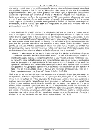 C. TORRES PASTORINO
Página 133 de 146
será motejo e riso de todos os povos. E por mais alto que seja este templo, quem quer que passe diante
dele assobiará de pasmo e dirá: Por que YHWH fez isto a este templo e a este país? E responderão:
Porque abandonaram YHWH, seu elohim, que tirou seus pais do Egito, e ligaram-se a outros elohim,
diante deles se prostraram e os adoraram; eis porque YHWH fez vir sobre eles todos esses males". Sa-
bendo, como sabemos, que Jesus é a encarnação de YHWH, compreendemos plenamente tudo o que
ocorreu. E a previsão feita refere-se, evidentemente. à destruição de Jerusalém em 70 A.D. e à conse-
quente dispersão dos israelitas por outros países perdendo o domínio da Palestina, só reconquistado
recentemente, no final do ciclo, "pois YHWH se compadecerá de Jacob, ainda recolherá Israel e os
porá na própria terra deles" (Is. 14:1).
A triste frustração dos grandes instrutores e Manifestantes divinos, ao verificar a rebeldia dos ho-
mens, é aqui expressa com todo o sentimento de dor. Quantos grandes Iniciados e Adeptos da Frater-
nidade Branca desçam entre os homens, tantos são sacrificados, perseguidos, assassinados. E isso,
não apenas na antiguidade, classificada pelos historiadores atuais como "bárbara", mas, ainda hoje,
em plena segunda metade do século XX, por homens e em países que se dizem civilizados no mais alto
grau. Por mais que esses Emissários, com delicadeza e amor, tentem "ajuntar os homens", como a
galinha faz com seus pintinhos, aconchegando-os sob suas asas, eles se rebelam, não aceitam, vão
para uma oposição injusta e incompreensível, e voltam contra Eles sua inferioridade negativa típica
do Anti-Sistema. Como evitar que a Lei os venha defender, e sua casa se torne vazia?
"Eis que YHWH devasta a Terra e a torna deserta, sua superfície revolta e seu, habitantes dispersos
... A terra será totalmente devastada, inteiramente pilhada ... A terra está em desolação, quebrada, o
mundo enfraquece e murcha: os chefes transgrediram as leis, violaram as regras, romperam a alian-
ça eterna. Por isso a maldição devora a terra e seus habitantes recebem seu carma; os habitantes da
terra são queimados e só pequeno número de homens sobrevive ... O pavor, a cova e a rede vão
apanhar-te, habitante da terra. Quem correr para escapar ao pavor, cairá na cova; quem sair da cova
será pegado na rede, porque as represas do Alto se abrirão e os fundamentos da terra tremerão. A
terra é feita em pedaços, a terra estala e se fende, a terra é sacudida, a terra cambaleia como um bê-
bedo e balança como uma rede de dormir" (Isaías. 24:1, 3, 4, 6, 17,-20).
Nada disso, porém, pode classificar-se como vingança nem "retribuição do mal" por parte desses se-
res superiores. Trata-se de simples efeito da Lei. Aquele que atira pedras para o Alto, em vertical, as
recebe sobre sua cabeça, em virtude da própria lei da gravidade. Assim os povos que sacrificam os
avatares, ou mesmo Adeptos e Iniciados, não demoram em receber o choque de retorno, pelo efeito da
própria Lei, sem nenhuma interferência dos atingidos que, em muitos casos, pedem ao "Pai que os
perdoe, porque não sabem o que fazem" (Luc. 23.34). De qualquer forma, porém, isso não evita o re-
sultado da Lei, que é inflexível e age automaticamente como a gravidade, que atrai príncipes e mendi-
gos, santos e criminosos, sem distinção. Assim a LEI que destrói homens, nações e planetas, quando
estes jogam suas pedras para o Alto, derrubando, por qualquer meio, os Enviados que vêm salvar o
planeta: "A Lei trata igualmente, seja uma nação, seja um homem" (Job. 34:29).
 