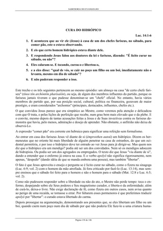 SABEDORIA DO EVANGELHO
Página 134 de 146
CURA DO HIDRÓPICO
Luc. 14:1-6
1. E aconteceu que ao vir ele (Jesus) à casa de um dos chefes fariseus, no sábado, para
comer pão, este o estava observando.
2. E eis que certo homem hidrópico estava diante dele.
3. E respondendo Jesus falou aos doutores da lei e fariseus, dizendo: "É lícito curar no
sábado, ou não"?
4. Eles calaram-se. E tocando, curou-o e libertou-o,
5. e a eles disse: "qual de vós, se cair no poço um filho ou um boi, imediatamente não o
levanta, mesmo em dia de sábado"?
6. E não puderam responder a isso.
Este trecho e os três seguintes pertencem ao mesmo episódio: um almoço na casa "de certo chefe fari-
seu" (tínos tôn archóntôn pharisaíôn), ou seja, de algum dos membros influentes do partido, porque os
fariseus jamais tiveram o que pudesse denominar-se um "chefe" oficial. No entanto, havia vários
membros do partido que, por sua posição social, cultural, política ou financeira, gozavam de maior
prestígio, e eram considerados "archontes" (principais, destacados, influentes, chefes etc.).
O que convidou Jesus parece que era simpático ao Mestre, como veremos pela atenção e delicadeza
com que O trata, e pelas lições de perfeição que recebe, num grau bem mais elevado que o da plebe. E
o convite, mesmo depois de tantas acusações feitas a Jesus e de Suas invectivas contra os fariseus de-
monstra que havia, pelo menos, admiração e desejo de aprender. Não obstante, o anfitrião não deixa de
observá-Lo.
A expressão "comer pão" era corrente em hebraico para significar uma refeição sem formalismo.
Ao entrar em casa dos fariseus Jesus vê diante de si (émprosthen autoú) um hidrópico. Dizem os her-
meneutas que no oriente há mais liberdade de alguém penetrar na casa de estranhos, do que um oci-
dental permitiria, e por isso o hidrópico deve ter entrado ao ver Jesus para já dirigir-se. Mas quem nos
diz que o hidrópico era um mendigo? podia até ser um dos convidados. Nem só os mendigos adoecem
de hidropisia. Ou podia ser um dos agregados ou empregados. O texto diz que Jesus "viu diante de si",
dando a entender que o enfermo já estava na casa. E o verbo apolyô não significa rigorosamente, nem
apenas, "despedir" (dando idéia de que se manda embora uma pessoa), mas também "libertar".
O fato é que Jesus aproveita o ensejo e pergunta se é licito curar no sábado, como o fizera na sinagoga
(Luc. 6:9; vol. 2) com o homem da mão atrofiada. Já fora criticado por fazê-lo (Luc. 13:14), mas sem-
pre ensinou que o sábado foi feito para o homem e não o homem para o sábado (Mat. 12:8 e Luc. 6:5;
vol. 2).
Como não pudessem responder sobre a liberdade ou não do ato, o Mestre não perde tempo: toca o en-
fermo, despejando sobre ele Seus poderes e Seu magnetismo curador, e liberta-o da enfermidade; além
de curá-lo, deixa-o livre. Não exige declaração de fé, como fizera em outros casos, nem avisa quanto
ao perigo de uma recaída, se tornasse a errar. Por faltarem esses pormenores é que preferimos traduzir
apolyô por "libertar”: o curado estava libertado do carma.
Depois prossegue na argumentação, demonstrando aos presentes que, se eles libertam um filho ou um
boi, quando caem num poço num dia de sábado por que não poderia Ele faze-lo a uma criatura huma-
 
