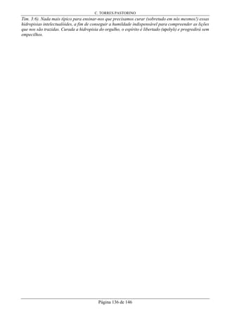 C. TORRES PASTORINO
Página 136 de 146
Tim. 3:6). Nada mais típico para ensinar-nos que precisamos curar (sobretudo em nós mesmos!) essas
hidropisias intelectualóides, a fim de conseguir a humildade indispensável para compreender as lições
que nos são trazidas. Curada a hidropisia do orgulho, o espírito é libertado (apolyô) e progredirá sem
empecilhos.
 