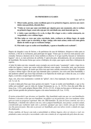SABEDORIA DO EVANGELHO
Página 137 de 146
OS PRIMEIROS LUGARES
Luc. 14:7-11
7. Observando, porém, como escolhiam para si os primeiros lugares, narrava aos convi-
dados uma parábola, dizendo-lhes:
8. “Todas as vezes que sejas convidado por alguém para um casamento, não te reclines
no primeiro lugar, acaso não seja por ele convidado um, mais honrado que tu,
9. e vindo o que convidou a ti e a ele, te diga: Dá o lugar a este; e então começarás, en-
vergonhado, a ter o último lugar.
10. Mas todas as vezes que sejas convidado, indo, reclina-te no último lugar, de modo
que, vindo o que te convidou, te diga: Amigo, sobe mais acima; então será uma glória
diante de todos os que se reclinam contigo.
11. Pois todo o que se exalta será humilhado, e quem se humilha será exaltado".
Depois da chegada à casa do fariseu, e do parênteses da cura do hidrópico, dirigem-se todos para os
triclínios, a fim de se reclinarem, para participar do ágape. Vimos que os convivas eram pessoas sele-
cionadas: fariseus e doutores da lei. Jesus também os observa. E vê que à porfia, buscam os "primeiros
lugares", isto é, os mais próximos do anfitrião. E aproveita para, delicadamente, dar um ensinamento
de humildade. Da mesma forma que curou o hidrópico do corpo, quer agora curar-lhes a hidropisia do
espírito.
A lição foi dada com tato, tomando como exemplo um convite para “casamento", onde o rigor da es-
colha dos lugares é maior que numa refeição informal como aquela. Aconselha, pois, que procurem
ocupar os últimos lugares, de modo que (hína tem aqui mais sentido consecutivo que final: se alguém
vai para o último lugar a fim de que seja chamado para o primeiro, isso seria uma falsa humildade, e
não podemos admitir que Jesus haja ensinado a ser hipócrita) de modo que o dono da casa, se o achar
digno, o convide a ocupar lugar mais honroso.
Aqui, sim, dóxa tem exatamente o sentido de "glória", isto é, boa reputação, boa opinião (cfr. vol. 1,
vol. 3 e vol. 4).
A razão é dada pela frase que Jesus gostava de repetir: "o que se exalta será humilhado, o que se hu-
milha será exaltado", que já vinha do Antigo Testamento (p. ex., Is. 10:33) e fora dito pela Mãe de
Jesus (Luc. 1:52) e pelo próprio Mestre (Mat. 18:14 e 23:12). A lição era boa para os fariseus que, em
geral, faziam questão dos primeiros lugares e de outras honrarias (cfr. Luc. 11:43).
O ensino primordial é que devemos ser humildes. Mas humildade nada tem que ver com humilhação.
Podemos e devemos evitar que nos humilhem, em público ou em particular, pois isso nenhuma vanta-
gem nos trará ao progresso espiritual. Mas sim, SER humildes. Se, fora de nosso controle, nos vier a
humilhação, o humilde não sofrerá com isso, nem a julgará humilhação, mas justiça: aceitará calado,
considerando que realmente nada vale e, portanto, qualquer que seja o modo com que for tratado,
isso lhe parecerá justo. Mas não se procure ser humilhado, pois isso talvez revele o cúmulo do orgu-
lho disfarçado.
O fato, também, de buscar com toda a naturalidade os últimos lugares, deve ser sincero e real, res-
pondendo a uma convicção e necessidade e não com o intuito de ser engrandecido pelo dono da casa.
 