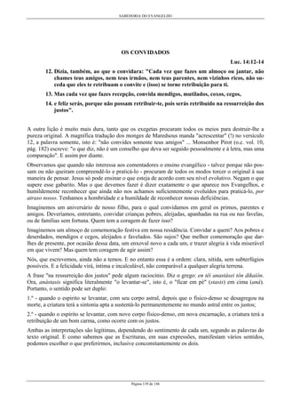 SABEDORIA DO EVANGELHO
Página 139 de 146
OS CONVIDADOS
Luc. 14:12-14
12. Dizia, também, ao que o convidara: "Cada vez que fazes um almoço ou jantar, não
chames teus amigos, nem teus irmãos, nem teus parentes, nem vizinhos ricos, não su-
ceda que eles te retribuam o convite e (isso) se torne retribuição para ti.
13. Mas cada vez que fazes recepção, convida mendigos, mutilados, coxos, cegos,
14. e feliz serás, porque não possam retribuir-te, pois serás retribuído na ressurreição dos
justos".
A outra lição é muito mais dura, tanto que os exegetas procuram todos os meios para destruir-lhe a
pureza original. A magnífica tradução dos monges de Maredsous manda "acrescentar" (!) no versículo
12, a palavra somente, isto é: "não convides somente teus amigos" ... Monsenhor Pirot (o.c. vol. 10,
pág. 182) escreve: "o que diz, não é um conselho que deva ser seguido pessoalmente e à letra, mas uma
comparação". E assim por diante.
Observamos que quando não interessa aos comentadores o ensino evangélico - talvez porque não pos-
sam ou não queiram compreendê-lo e praticá-lo - procuram de todos os modos torcer o original à sua
maneira de pensar. Jesus só pode ensinar o que esteja de acordo com seu nível evolutivo. Negam o que
supere esse gabarito. Mas o que devemos fazer é dizer exatamente o que aparece nos Evangelhos, e
humildemente reconhecer que ainda não nos achamos suficientemente evoluídos para praticá-lo, por
atraso nosso. Tenhamos a hombridade e a humildade de reconhecer nossas deficiências.
Imaginemos um aniversário de nosso filho, para o qual convidamos em geral os primos, parentes e
amigos. Deveríamos, entretanto, convidar crianças pobres, aleijadas, apanhadas na rua ou nas favelas,
ou de famílias sem fortuna. Quem tem a coragem de fazer isso?
Imaginemos um almoço de comemoração festiva em nossa residência. Convidar a quem? Aos pobres e
deserdados, mendigos e cegos, aleijados e favelados. São sujos? Que melhor comemoração que dar-
lhes de presente, por ocasião dessa data, um enxoval novo a cada um, e trazer alegria à vida miserável
em que vivem? Mas quem tem coragem de agir assim?
Nós, que escrevemos, ainda não a temos. E no entanto essa é a ordem: clara, nítida, sem subterfúgios
possíveis. E a felicidade virá, íntima e incalculável, não comparável a qualquer alegria terrena.
A frase "na ressurreição dos justos" pede algum raciocínio. Diz o grego: en têi anastásei tôn dikaíôn.
Ora, anástasis significa literalmente "o levantar-se", isto é, o "ficar em pé" (stasis) em cima (aná).
Portanto, o sentido pode ser duplo:
1.º - quando o espirito se levantar, com seu corpo astral, depois que o fisico-denso se desagregou na
morte, a criatura terá a sintonia apta a sustentá-lo permanentemente no mundo astral entre os justos;
2.º - quando o espírito se levantar, com novo corpo físico-denso, em nova encarnação, a criatura terá a
retribuição de um bom carma, como ocorre com os justos.
Ambas as interpretações são legítimas, dependendo do sentimento de cada um, segundo as palavras do
texto original. E como sabemos que as Escrituras, em suas expressões, manifestam vários sentidos,
podemos escolher o que preferirmos, inclusive concomitantemente os dois.
 
