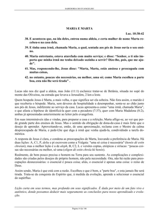 SABEDORIA DO EVANGELHO
Página 14 de 146
MARIA E MARTA
Luc. 10:38-42
38. E aconteceu que, na ida deles, entrou numa aldeia, e certa mulher de nome Marta re-
cebeu-o na casa dela.
39. E tinha uma irmã, chamada Maria, a qual, sentada aos pés de Jesus ouvia o seu ensi-
no.
40. Maria entretanto, estava atarefada com muito serviço; e disse: “Senhor, a ti não im-
porta que minha irmã me tenha deixado sozinha a servir? Dize-lhe, pois, que me aju-
de".
41. Mas, responcendo-lhe, Jesus disse: "Marta, Marta, estás ansiosa e preocupada com
muitas coisas,
42. no entanto, poucas são necessárias, ou melhor, uma só; como Maria escolheu a parte
boa, esta não lhe será tirada" .
Lucas não nos diz qual a aldeia, mas João (11:1) esclarece tratar-se de Betânia, situada no sopé do
monte das Oliveiras, na estrada que levava a Jerusalém, 2 km a leste.
Quem hospeda Jesus é Marta, a mais velha, o que significa ser ela solteira. Não fora assim, o marido é
que receberia o hóspede. Maria, sem deveres de hospitalidade a desempenhar, senta-se ao chão junto
aos pés de Jesus, indiferente ao serviço da casa. Lucas apresenta-a como "uma irmã, chamada Maria",
o que afasta a hipótese de identificá-la quer com a pecadora (7:37), quer com Maria Madalena (8:2),
ambas já apresentadas anteriormente ao leitor pelo evangelista.
Em suas intermináveis idas e vindas, para preparar a casa e a refeição, Marta aflige-se, ao ver que per-
de grande parte dos ensinos de Jesus. Mas o sentido da obrigação de dona-de-casa é mais forte que o
desejo de aprender. Aproveitando-se, então, de uma aproximação, reclama com o Mestre da calma
despreocupada de Maria, e pede-Lhe que diga à irmã que venha ajudá-la, condividindo a tarefa do-
méstica.
A resposta de Jesus é clara, e condena as preocupações de Marta, louvando a preferência de Maria. Há
duas lições: A, C1, P, delta e pi escrevem como a Vulgata: "uma só coisa é necessária" (henós dé estin
chreían); mas a melhor lição é a de aleph, B, C2, L e versões coptas, etiópicas e siríacas: “poucas coi-
sas são necessárias ou melhor, só uma (olígon dé estin chreía hé henós).
Realmente, de bem pouco precisa o homem na Terra para seu sustento. As complicações e complexi-
dades são criadas pelos desejos do próprio homem, não pela necessidade. Ora, não há razão para preo-
cupações desnecessárias: o essencial é pouca coisa; aliás, o essencial é apenas uma coisa: o reino de
Deus.
Assim sendo, Maria é que está com a razão. Escolheu o que é bom, a "parte boa", e esta jamais lhe será
tirada. Trata-se da conquista do Espírito que, à medida da evolução, aprende a selecionar o essencial
do supérfluo.
Lição curta em seus termos, mas profunda em seus significados. É dada por meio de um fato vivo e
autêntico, donde possamos deduzir mais seguramente as conclusões para nosso aprendizado e evolu-
ção.
 
