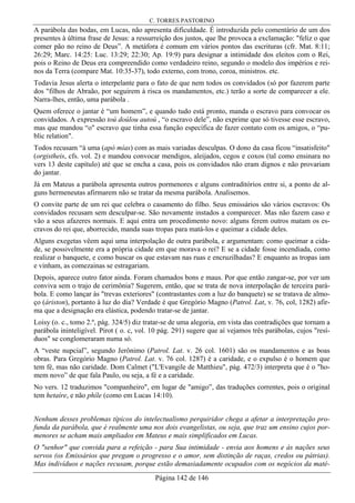 C. TORRES PASTORINO
Página 142 de 146
A parábola das bodas, em Lucas, não apresenta dificuldade. É introduzida pelo comentário de um dos
presentes à última frase de Jesus: a ressurreição dos justos, que lhe provoca a exclamação: "feliz o que
comer pão no reino de Deus”. A metáfora é comum em vários pontos das escrituras (cfr. Mat. 8:11;
26:29; Marc. 14:25: Luc. 13:29; 22:30; Ap. 19:9) para designar a intimidade dos eleitos com o Rei,
pois o Reino de Deus era compreendido como verdadeiro reino, segundo o modelo dos impérios e rei-
nos da Terra (compare Mat. 10:35-37), todo externo, com trono, coroa, ministros. etc.
Todavia Jesus alerta o interpelante para o fato de que nem todos os convidados (só por fazerem parte
dos "filhos de Abraão, por seguirem à risca os mandamentos, etc.) terão a sorte de comparecer a ele.
Narra-lhes, então, uma parábola .
Quem oferece o jantar é “um homem”, e quando tudo está pronto, manda o escravo para convocar os
convidados. A expressão toú doúlou autoú , “o escravo dele”, não exprime que só tivesse esse escravo,
mas que mandou “o" escravo que tinha essa função específica de fazer contato com os amigos, o “pu-
blic relation".
Todos recusam “à uma (apò mías) com as mais variadas desculpas. O dono da casa ficou “insatisfeito"
(orgistheis, cfs. vol. 2) e mandou convocar mendigos, aleijados, cegos e coxos (tal como ensinara no
vers 13 deste capítulo) até que se encha a casa, pois os convidados não eram dignos e não provariam
do jantar.
Já em Mateus a parábola apresenta outros pormenores e alguns contraditórios entre si, a ponto de al-
guns hermeneutas afirmarem não se tratar da mesma parábola. Analisemos.
O convite parte de um rei que celebra o casamento do filho. Seus emissários são vários escravos: Os
convidados recusam sem desculpar-se. São novamente instados a comparecer. Mas não fazem caso e
vão a seus afazeres normais. E aqui entra um procedimento novo: alguns ferem outros matam os es-
cravos do rei que, aborrecido, manda suas tropas para matá-los e queimar a cidade deles.
Alguns exegetas vêem aqui uma interpolação de outra parábola, e argumentam: como queimar a cida-
de, se possivelmente era a própria cidade em que morava o rei? E se a cidade fosse incendiada, como
realizar o banquete, e como buscar os que estavam nas ruas e encruzilhadas? E enquanto as tropas iam
e vinham, as comezainas se estragariam.
Depois, aparece outro fator ainda. Foram chamados bons e maus. Por que então zangar-se, por ver um
conviva sem o trajo de cerimônia? Sugerem, então, que se trata de nova interpolação de terceira pará-
bola. E como lançar às "trevas exteriores" (contrastantes com a luz do banquete) se se tratava de almo-
ço (áriston), portanto à luz do dia? Verdade é que Gregório Magno (Patrol. Lat, v. 76, col, 1282) afir-
ma que a designação era elástica, podendo tratar-se de jantar.
Loisy (o. c., tomo 2.º, pág. 324/5) diz tratar-se de uma alegoria, em vista das contradições que tornam a
parábola ininteligível. Pirot ( o. c, vol. 10 pág. 291) sugere que aí vejamos três parábolas, cujos "resí-
duos" se conglomeraram numa só.
A “veste nupcial”, segundo Jerônimo (Patrol. Lat. v. 26 col. 1601) são os mandamentos e as boas
obras. Para Gregório Magno (Patrol. Lat. v. 76 col. 1287) é a caridade, e o expulso é o homem que
tem fé, mas não caridade. Dom Calmet ("L'Evangile de Matthieu", pág. 472/3) interpreta que é o "ho-
mem novo” de que fala Paulo, ou seja, a fé e a caridade.
No vers. 12 traduzimos "companheiro", em lugar de "amigo”, das traduções correntes, pois o original
tem hetaíre, e não phíle (como em Lucas 14:10).
Nenhum desses problemas típicos do intelectualismo perquiridor chega a afetar a interpretação pro-
funda da parábola, que é realmente uma nos dois evangelistas, ou seja, que traz um ensino cujos por-
menores se acham mais ampliados em Mateus e mais simplificados em Lucas.
O "senhor" que convida para a refeição - para Sua intimidade - envia aos homens e às nações seus
servos (os Emissários que pregam o progresso e o amor, sem distinção de raças, credos ou pátrias).
Mas indivíduos e nações recusam, porque estão demasiadamente ocupados com os negócios da maté-
 