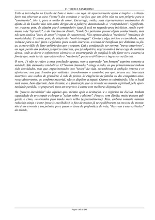 C. TORRES PASTORINO
Página 145 de 146
Feita a introdução na Escola de bons e maus - ou seja, de aparentemente aptos e ineptos - o hiero-
fante vai observar a aura ("veste") dos convivas e verifica que um deles não na tem própria para o
"casamento", isto é, para a união de amor. Encarrega, então, seus representantes encarnados de
afastá-lo da Escola, não sem antes dirigir-lhe a palavra, denominando-o “companheiro". Significati-
vo: trata-se, pois, de alguém que é companheiro (que já está no segundo grau iniciático, sendo o pri-
meiro o de "aprendiz", e do terceiro em diante, "irmão") e portanto, possui algum conhecimento, mas
não tem ainda a "aura de amor" (roupas de casamento). Não operou ainda a "metánoia" (mudança de
mentalidade). Trata-se, pois, de adepto da "matéria-negra”. Conhece algo, iniciou a caminhada, mas
volta-se para o mal, para o egoísmo, para o auto-interesse, a venda de benefícios por dinheiro ou jói-
as, a escravidão do livre-arbítrio dos que o seguem. Daí a condenação ser severa: "trevas exteriores",
ou seja, perda dos poderes psíquicos externos, que já adquirira, regressando à treva cega da matéria
densa, onde as dores e sofrimentos cármicos se encarregarão de purificá-lo (de fazer nova catarse) a
fim de que, mais tarde, operada então a "metánoia", possa reabilitar-se e ingressar na Escola.
O vers. 14 não se refere a essa conclusão apenas, nem a expressão "um homem" exprime somente a
unidade. São elementos simbólicos. O "muitos chamados" atinge a todos os que primeiramente tinham
sido convidados, mas que, experimentados nos "testes" da vida, sucumbiram à ambição terrena e se
afastaram; aos que, levados por vaidades, abandonaram o caminho; aos que, presos aos interesses
materiais, aos sonhos de grandeza, à sede de postos, às exigências de família ou das conquistas amo-
rosas absorventes, ao conforto material, não se dispõem a seguir. Outros os substituirão. Mas o local
será outro, bem diferente, bem distante, e a frustração que os invadir no mundo espiritual pela opor-
tunidade perdida, os preparará para um regresso à carne com melhores disposições.
Os "poucos escolhidos" são aqueles que, mesmo após a aceitação, e o ingresso na Escola, tenham
capacidade de prosseguir e chegar a "saltar sobre o abismo". Poucos, sem dúvida, muito poucos gal-
garão o cimo, sustentados pelo irmão mais velho (espiritualmente). Mas, embora somente número
reduzido atinja o cume (poucos escolhidos), o fato de muitos já se equilibrarem na encosta da monta-
nha é um consolo e um prêmio, para quem os tirou da profundeza do vale, "das ruas e encruzilhadas"
do mundo.
 