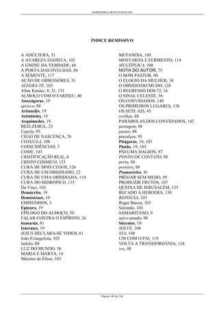 SABEDORIA DO EVANGELHO
Página 146 de 146
ÍNDICE REMISSIVO
A ADÚLTERA, 51
A AVAREZA EGOÍSTA, 102
A GNOSE DA VERDADE, 66
A PORTA DAS OVELHAS, 86
A SEMENTE, 117
AÇÃO DE OBSESSORES, 31
ALEGRA-TE, 103
Allan Kardec, 8, 31, 131
ALMOÇO COM O FARISEU, 40
Anaxágoras, 19
aprisco, 88
Aristoclês, 19
Aristóteles, 19
Arquimedes, 19
BEELZEBUL, 23
Capela, 93
CEGO DE NASCENÇA, 76
COÁGULA, 108
COINCIDÊNCIAS, 7
COME, 103
CRISTIFICAÇÃO REAL, 6
CRISTO CÓSMICO, 123
CURA DE DOIS CEGOS, 126
CURA DE UM OBSIDIADO, 22
CURA DE UMA OBSIDIADA, 110
CURA DO HIDRÓPICO, 135
Da Vinci, 103
Demócrito, 19
Demóstenes, 19
EMISSÁRIOS, 3
Epicuro, 19
EPÍLOGO DO ALMOÇO, 50
FALAR CONTRA O ESPÍRITO, 26
hamartía, 81
Isócrates, 19
JESUS DECLARA-SE YHWH, 61
João Evangelista, 103
ladrão, 88
LUZ DO MUNDO, 56
MARIA E MARTA, 14
Máximo de Éfeso, 103
METANÓIA, 105
MOSTARDA E FERMENTO, 114
MULTÍPLICA, 108
NOTA DO AUTOR, 75
O BOM PASTOR, 90
O ELOGIO DA MULHER, 34
O OBSIDIADO MUDO, 128
O REGRESSO DOS 72, 16
O SINAL CELESTE, 36
OS CONVIDADOS, 140
OS PRIMEIROS LUGARES, 138
OS SETE AIS, 43
ovelhas, 88
PARÁBOLAS DOS CONVIDADOS, 142
pastagem, 88
pastor, 88
percalços, 95
Pitágoras, 19, 103
Platão, 19, 103
PNEUMA HAGION, 97
PONTO DE CONTATO, 88
porta, 88
porteiro, 88
Pramartolos, 81
PREGAR SEM MEDO, 95
PRODUZIR FRUTOS, 107
QUEIXA DE JERUSALÉM, 133
RECADO A HERODES, 130
REPOUSA, 103
Roger Bacon, 103
Salomão, 103
SAMARITANO, 9
servo amado, 90
Sócrates, 19
SOLVE, 108
STA, 108
UM COM O PAI, 119
VOLTA A TRANSJORDÂNIA, 124
voz, 88
 