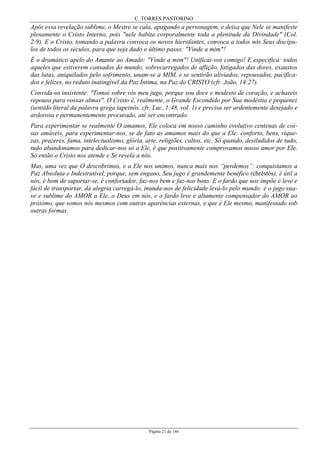 C. TORRES PASTORINO
Página 21 de 146
Após essa revelação sublime, o Mestre se cala, apagando a personagem, e deixa que Nele se manifeste
plenamente o Cristo Interno, pois "nele habita corporalmente toda a plenitude da Divindade" (Col.
2:9). E o Cristo, tomando a palavra convoca os novos hierofantes, convoca a todos nós Seus discípu-
los de todos os séculos, para que seja dado o último passo: "Vinde a mim"!
É o dramático apelo do Amante ao Amado: "Vinde a mim"! Unificai-vos comigo! E especifica: todos
aqueles que estiverem cansados do mundo, sobrecarregados de aflição, fatigados das dores, exaustos
das lutas, aniquilados pelo sofrimento, unam-se a MIM, e se sentirão aliviados, repousados, pacifica-
dos e felizes, no reduto inatingível da Paz Íntima, na Paz do CRISTO (cfr. João, 14:27).
Convida-os insistente: "Tomai sobre vós meu jugo, porque sou doce e modesto de coração, e achareis
repouso para vossas almas". O Cristo é, realmente, o Grande Escondido por Sua modéstia e pequenez
(sentido literal da palavra grega tapeinós, cfr. Luc. 1:48, vol. 1) e precisa ser ardentemente desejado e
ardorosa e permanentemente procurado, até ser encontrado.
Para experimentar se realmente O amamos, Ele coloca em nosso caminho evolutivo centenas de coi-
sas amáveis, para experimentar-nos, se de fato as amamos mais do que a Ele: conforto, bens, rique-
zas, prazeres, fama, intelectualismo, glória, arte, religiões, cultos, etc. Só quando, desiludidos de tudo,
tudo abandonamos para dedicar-nos só a Ele, é que positivamente comprovamos nosso amor por Ele.
Só então o Cristo nos atende e Se revela a nós.
Mas, uma vez que O descobrimos, e a Ele nos unimos, nunca mais nos “perdemos”: conquistamos a
Paz Absoluta e Indestrutível, porque, sem engano, Seu jugo é grandemente benéfico (chrêstós), é útil a
nós, é bom de suportar-se, é confortador, faz-nos bem e faz-nos bons. E o fardo que nos impõe é leve e
fácil de transportar, dá alegria carregá-lo, inunda-nos de felicidade levá-lo pelo mundo: é o jugo sua-
ve e sublime do AMOR a Ele, o Deus em nós, e o fardo leve e altamente compensador do AMOR ao
próximo, que somos nós mesmos com outras aparências externas, e que é Ele mesmo, manifestado sob
outras formas.
 