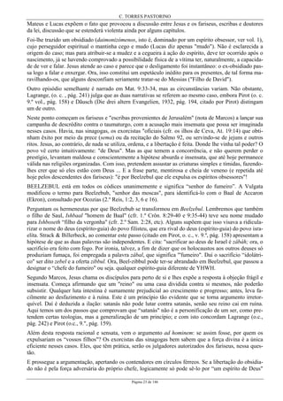 C. TORRES PASTORINO
Página 23 de 146
Mateus e Lucas expõem o fato que provocou a discussão entre Jesus e os fariseus, escribas e doutores
da lei, discussão que se estenderá violenta ainda por alguns capítulos.
Foi-lhe trazido um obsidiado (daimonizómenos, isto é, dominado por um espírito obsessor, ver vol. 1),
cujo perseguidor espiritual o mantinha cego e mudo (Lucas diz apenas "mudo"). Não é esclarecida a
origem do caso; mas para atribuir-se a mudez e a cegueira à ação do espírito, deve ter ocorrido após o
nascimento, já se havendo comprovado a possibilidade física de a vítima ter, naturalmente, a capacida-
de de ver e falar. Jesus atende ao caso e parece que o desligamento foi instantâneo: o ex-obsidiado pas-
sa logo a falar e enxergar. Ora, isso constitui um espetáculo inédito para os presentes, de tal forma ma-
ravilhando-os, que alguns desconfiam seriamente tratar-se do Messias ("Filho de David").
Outro episódio semelhante é narrado em Mat. 9:33-34, mas as circunstâncias variam. Não obstante,
Lagrange, (o. c. , pág. 241) julga que as duas narrativas se referem ao mesmo caso, embora Pirot (o. c.
9.º vol., pág. 158) e Dãusch (Die drei altern Evangelien, 1932, pág. 194, citado por Pirot) distingam
um de outro.
Neste ponto começam os fariseus e "escribas provenientes de Jerusalém" (nota de Marcos) a lançar sua
campanha de descrédito contra o taumaturgo, com a acusação mais insensata que possa ser imaginada
nesses casos. Havia, nas sinagogas, os exorcistas "oficiais (cfr. os ilhos de Ceva, At. 19:14) que obti-
nham êxito por meio da prece (sema) ou da recitação do Salmo 92, ou servindo-se de jejuns e outros
ritos. Jesus, ao contrário, de nada se utiliza, ordena, e a libertação é feita. Donde lhe vinha tal poder? O
povo vê certo intuitivamente: "de Deus". Mas as que temem a concorrência, e não querem perder o
prestígio, levantam maldosa e conscientemente a hipótese absurda e insensata, que até hoje permanece
válida nas religiões organizadas. Com isso, pretendem assustar as criaturas simples e tímidas, fazendo-
lhes crer que só eles estão com Deus ... E a frase parte, mentirosa e cheia de veneno (e repetida até
hoje pelos descendentes dos fariseus): "é por Beelzebul que ele expulsa os espíritos obsessores"!
BEELZEBUL está em todos os códices unanimemente e significa “senhor do fumeiro”. A Vulgata
modificou o termo para Beelzebub, "senhor das moscas", para identificá-lo com o Baal de Accaron
(Ekron), consultado por Ocozias (2.º Reis, 1:2, 3, 6 e 16).
Perguntam os hermeneutas por que Beelzebub se transformou em Beelzebul. Lembremos que também
o filho de Saul, Ishbaal "homem de Baal" (cfr. 1.º Crôn. 8:29-40 e 9:35-44) teve seu nome mudado
para Ishboseth “filho da vergonha" (cfr. 2.º Sam. 2:28, etc). Alguns supõem que isso visava a ridicula-
rizar o nome do deus (espírito-guia) do povo filisteu, que era rival do deus (espírito-guia) do povo isra-
elita. Strack & Billerbeck, ao comentar este passo (citado em Pirot, o. c., v. 9.º, pág. 158) apresentam a
hipótese de que as duas palavras são independentes. E cita: "sacrificar ao deus de Israel é zâbáh; ora, o
sacrifício era feito com fogo. Por ironia, talvez, a fim de dizer que os holocaustos aos outros deuses só
produziam fumaça, foi empregada a palavra zâbal, que significa "'fumeiro". Daí o sacrifício “idolátri-
co" ser dito zebel e a oferta zibbul. Ora, Beel-zibbul pode ter-se abrandado em Beelzebul, que passou a
designar o “chefe do fumeiro" ou seja. qualquer espírito-guia diferente de YHWH.
Segundo Marcos, Jesus chama os discípulos para perto de si e lhes expõe a resposta à objeção frágil e
insensata. Começa afirmando que um "reino" ou uma casa dividida contra si mesmos, não poderão
subsistir. Qualquer luta intestina é sumamente prejudicial ao crescimento e progresso; antes, leva fa-
cilmente ao desfazimento e à ruína. Este é um princípio tão evidente que se torna argumento irretor-
quível. Daí é deduzida a ilação: satanás não pode lutar contra satanás, senão seu reino cai em ruína.
Aqui temos um dos passos que comprovam que “satanás" não é a personificação de um ser, como pre-
tendem certas teologias, mas a generalização de um princípio; e com isto concordam Lagrange (o.c.,
pág. 242) e Pirot (o.c., 9.", pág. 159).
Além desta resposta racional e sensata, vem o argumento ad hominem: se assim fosse, por quem os
expulsariam os “vossos filhos"? Os exorcistas das sinagogas bem sabem que a força divina é a única
eficiente nesses casos. Eles, que têm prática, serão os julgadores autorizados dos fariseus, nessa ques-
tão.
E prossegue a argumentação, apertando os contendores em círculos férreos. Se a libertação do obsidia-
do não é pela força adversária do próprio chefe, logicamente só pode sê-lo por “um espírito de Deus"
 