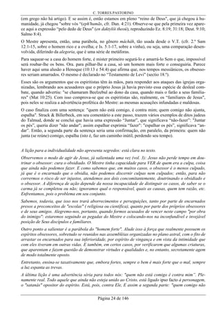 C. TORRES PASTORINO
Página 24 de 146
(em grego não há artigo). E se assim é, então estamos em pleno “reino de Deus", que já chegou à hu-
manidade, já chegou "sobre vós “(eph'humãs, cfr. Dan. 4:21). Observe-se que pela primeira vez apare-
ce aqui a expressão “pelo dedo de Deus" (en daktylôi theoú), reproduzindo Ez. 8:19; 31:18; Deut. 9:10;
Salmo 8:4).
O Mestre apresenta, então, uma parábola, no gênero mâchâh, tão usada desde o V.T. (cfr. 2.º Sam
12:1-15, sobre o homem rico e a ovelha; e Is. 5:1-17, sobre a vinha), ou seja, uma comparação desen-
volvida, diferindo da alegoria, que é uma série de metáforas.
Para saquear-se a casa do homem forte, é mister primeiro segurá-lo e amarrá-lo Sem o que, impossível
será roubar-lhe os bens. Ora. para pilhar-lhe a casa, só um homem mais forte o conseguiria. Parece
haver aqui uma alusão a Henoque (10:13 e 54:4) que afirma que, nos tempos messiânicos, os obsesso-
res seriam amarrados. O mesmo é declarado no “Testamento de Levi" (sectio 18.º).
Esses são os argumentos que os espiritistas têm às mãos, para responder aos ataques das igrejas orga-
nizadas, lembrando aos acusadores que o próprio Jesus já havia previsto essa espécie de desleal com-
bate, quando advertiu: "se chamaram Beelzebul ao dono da casa, quando mais o farão a seus familia-
res" (Mat 10:25). Com isso comprova-se que os espiritistas são, realmente, os “familiares de Jesus",
pois neles se realiza a advertência profética do Mestre: as mesmas acusações infundadas e maldosas.
O caso finaliza com uma sentença: "quem não está comigo, é contra mim; quem comigo não ajunta,
espalha". Strack & Billerbeck, em seu comentário a este passo, trazem vários exemplos de ditos judeus
do Talmud, donde se conclui que havia uma expressão “Juntar”, que significava “não-fazer”: "Juntar
os pés”, queria dizer "não andar"; assim espalhar exprimia “fazer": "espalhar os pés”, significava “an-
dar”. Então, a segunda parte da sentença seria uma confirmação, em paralelo, da primeira: quem não
junta (se reúne) comigo, espalha (isto é, faz um caminho inútil, perdendo seu tempo).
A lição para a individualidade não apresenta segredos: está clara no texto.
Observemos o modo de agir de Jesus, já salientada uma vez (vol. 3): Jesus não perde tempo em dou-
trinar o obsessor: cura o obsidiado. O Mestre tinha capacidade para VER de quem era a culpa, coisa
que ainda não podemos fazer. E como sabemos que, em muitos casos, o obsessor é o menos culpado,
já que é o encarnado que o obsidia, não podemos discernir culpas nem culpados; então, para não
corrermos o risco de ser injustos, atendemos aos dois concomitantemente, doutrinando o obsidiado e
o obsessor. A diferença de ação depende da nossa incapacidade de distinguir os casos, de saber se o
carma já se completou ou não; ignoramos qual o responsável, quais as causas, quem tem razão, etc.
Enfrentamos, pois o problema em seu conjunto.
Sabemos, todavia, que isso nos trará aborrecimentos e perseguições, tanto por parte de encarnados
presos a preconceitos de "escolas" ( religiosa ou científica), quanto por parte dos próprios obsessores
e de seus amigos. Alegremo-nos, portanto, quando formos acusados de vencer neste campo "por obra
do inimigo": estaremos seguindo as pegadas do Mestre e colocando-nos na inconfundível e invejável
posição de Seus discípulos e familiares.
Outro ponto a salientar é a parábola do "homem forte". Alude isso à força que realmente possuem os
espíritos obsessores, sobretudo se reunidos nas assembléias organizadas no plano astral, com o fito de
arrastar os encarnados para sua inferioridade, por espírito de vingança e em vista da intimidade que
com eles tiveram em outras vidas. E também, em certos casos, por verificarem que algumas criaturas,
que aparentam e fazem questão de demonstrar virtudes e qualidades e, no entanto, secretamente agem
de modo totalmente oposto.
Entretanto, ensina-se taxativamente que, embora fortes, sempre o bem é mais forte que o mal, sempre
a luz espanta as trevas.
A última lição é uma advertência séria para todos nós: "quem não está comigo é contra mim”. Ple-
namente real. Todo aquele que ainda não esteja unido ao Cristo, está ligado ipso facto à personagem,
o "satanás" opositor do espírito. Está, pois, contra Ele, E assim a segunda parte: "quem comigo não
 