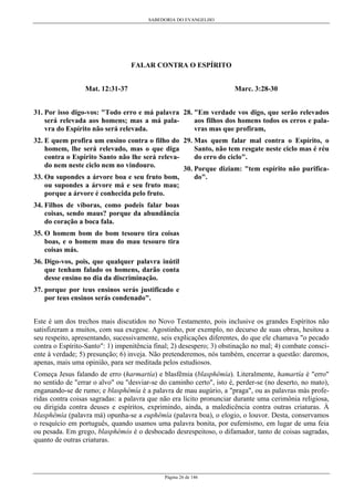 SABEDORIA DO EVANGELHO
Página 26 de 146
FALAR CONTRA O ESPÍRITO
Mat. 12:31-37
31. Por isso digo-vos: "Todo erro e má palavra
será relevada aos homens; mas a má pala-
vra do Espírito não será relevada.
32. E quem profira um ensino contra o filho do
homem, lhe será relevado, mas o que diga
contra o Espírito Santo não lhe será releva-
do nem neste ciclo nem no vindouro.
33. Ou supondes a árvore boa e seu fruto bom,
ou supondes a árvore má e seu fruto mau;
porque a árvore é conhecida pelo fruto.
34. Filhos de víboras, como podeis falar boas
coisas, sendo maus? porque da abundância
do coração a boca fala.
35. O homem bom do bom tesouro tira coisas
boas, e o homem mau do mau tesouro tira
coisas más.
36. Digo-vos, pois, que qualquer palavra inútil
que tenham falado os homens, darão conta
desse ensino no dia da discriminação.
37. porque por teus ensinos serás justificado e
por teus ensinos serás condenado".
Marc. 3:28-30
28. "Em verdade vos digo, que serão relevados
aos filhos dos homens todos os erros e pala-
vras mas que profiram,
29. Mas quem falar mal contra o Espírito, o
Santo, não tem resgate neste ciclo mas é réu
do erro do ciclo".
30. Porque diziam: "tem espírito não purifica-
do".
Este é um dos trechos mais discutidos no Novo Testamento, pois inclusive os grandes Espíritos não
satisfizeram a muitos, com sua exegese. Agostinho, por exemplo, no decurso de suas obras, hesitou a
seu respeito, apresentando, sucessivamente, seis explicações diferentes, do que ele chamava "o pecado
contra o Espírito-Santo": 1) impenitência final; 2) desespero; 3) obstinação no mal; 4) combate consci-
ente à verdade; 5) presunção; 6) inveja. Não pretenderemos, nós também, encerrar a questão: daremos,
apenas, mais uma opinião, para ser meditada pelos estudiosos.
Começa Jesus falando de erro (harmartía) e blasfêmia (blasphêmía). Literalmente, hamartía é "erro"
no sentido de "errar o alvo" ou "desviar-se do caminho certo", isto é, perder-se (no deserto, no mato),
enganando-se de rumo; e blasphêmía é a palavra de mau augúrio, a "praga", ou as palavras más profe-
ridas contra coisas sagradas: a palavra que não era lícito pronunciar durante uma cerimônia religiosa,
ou dirigida contra deuses e espíritos, exprimindo, ainda, a maledicência contra outras criaturas. À
blasphêmía (palavra má) opunha-se a euphêmía (palavra boa), o elogio, o louvor. Desta, conservamos
o resquício em português, quando usamos uma palavra bonita, por eufemismo, em lugar de uma feia
ou pesada. Em grego, blasphêmós é o desbocado desrespeitoso, o difamador, tanto de coisas sagradas,
quanto de outras criaturas.
 