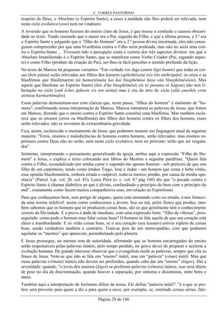 C. TORRES PASTORINO
Página 28 de 146
respeito de Deus, o Absoluto (o Espírito Santo), a esses a maldade não lhes poderá ser relevada, nem
neste ciclo evolutivo (eon) nem no vindouro.
A inversão que os homens fizeram do ensino claro de Jesus, é que trouxe a confusão e causou obscuri-
dade ao texto. Tendo ensinado que o maior era o Pai, seguido do Filho, e que a última pessoa, a 3.ª era
o Espírito Santo e julgando que o "filho do Homem” era a 2.ª pessoa divina encarnada, eles não conse-
guiam compreender por que uma b1asfêmia contra o Filho seria perdoada, mas não no seria uma con-
tra o Espírito-Santo ... Tivessem tido a percepção exata e correta dos três aspectos divinos: em que o
Absoluto Imanifestado é o Espírito Santo, que se manifesta como Verbo Criador (Pai, segundo aspec-
to) e como Filho (produto da criação do Pai), ser-lhes-ia fácil perceber o sentido profundo da lição.
No texto de Marcos há pequenas variantes: "Em verdade vos digo (amên légô humín) que todas as coi-
sas (hóti pánta) serão relevadas aos filhos dos homens (aphethêsetai tois tõn anthrôpân): os erros e as
blasfêmias que blasfemarem (tà hamartêmata kai hai blasphêmíai hósa eàn blasphêmêsôsin). Mas
aquele que blasfeme ao Espírito Santo) (hòs d'àn blasphêmêsêi eis tò pneuma tò hágion) não tem li-
bertação no ciclo (ouk échei áphesin eis tòn aiôna) mas é réu do erro do ciclo (allà enochôs estin
aiôníou harmartêmafos).
Essas palavras demonstram-nos com clareza que, neste passo, “filhos do homem” é sinônimo de "ho-
mens", confirmando nossa interpretação de Mateus. Marcos interpreta as palavras de Jesus, que lemos
em Mateus, dizendo que o ensino contra o Espírito Santo constitui uma blasfêmia. Mas também escla-
rece que os ensinos (erros ou blasfêmias) dos filhos dos homens contra os filhos dos homens, esses
serão relevados: não se revestem de extraordinária gravidade.
Fica, assim, esclarecido o ensinamento de Jesus, que podemos resumir em linguagem atual da seguinte
maneira: "Erros, ensinos e maledicências de homens contra homens, serão relevados: mas ensinos es-
pirituais contra Deus não no serão, nem neste ciclo evolutivo, nem no próximo: terão que ser resgata-
dos".
Jerônimo, interpretando o pensamento generalizado da igreja, atribui aqui a expressão "Filho do Ho-
mem" a Jesus, e explica o texto colocando nos lábios do Mestres a seguinte paráfrase: "Quem fala
contra o Filho, escandalizado por minha carne e supondo-me apenas homem - sob pretexto de que sou
filho de um carpinteiro, tendo como irmãos Tiago, José e Judas - um homem que come e bebe vinho,
essa opinião blasfematória, embora errada e culpável, todavia merece perdão, por causa de minha apa-
rência" (Patrol. Lat. vol. 26. col. 81). Louis Pirot (o. c. vol. 9.º pág 160) diz que "o pecado contra o
Espirito Santo é chamar diabólico ao que é divino, confundindo o princípio do bem com o princípio do
mal”, exatamente como fazem muitos companheiros seus, em relação ao Espiritismo.
Para que conheçamos bem, sem perigo de engano, quem está ensinando certo ou errado, é-nos forneci-
da uma norma infalível: assim como conhecemos a árvore, boa ou má, pelos frutos que produz, tam-
bém sabemos que os homens que só produzem coisas boas, são os que geralmente têm o conhecimento
correto da Divindade. E a prova é dada de imediato, com uma expressão forte: "filho de víboras", pros-
seguindo: como pode o homem mau falar coisas boas? O homem só fala aquilo de que seu coração está
cheio e transbordando. E só virão coisas boas, se o seu coração (seu tesouro) estiver repleto de coisas
boas. sendo verdadeiro também o contrário. Trata-se pois de um metro-padrão, com que podemos
aquilatar os “mestres” que aparecem, perambulando pelo planeta.
E Jesus prossegue, no mesmo tom de autoridade, afirmando que os homens encarregados do ensino
serão responsáveis pelas palavras inúteis, pelo tempo perdido, no grave dever de preparar e acelerar a
evolução humana. De grande interesse observar que o evangelista mede as palavras, sempre que cita as
frases de Jesus. Note-se que não se fala em "ensino" inútil, mas em “palavra" (rêma) inútil. Mas que
essas palavras (rêmata) inúteis não devem ser proferidas, quando cabe dar um “ensino” (lógos). Daí a
severidade: quando, "o invés dos ensinos (lógoi) se proferem palavras (rêmata) inúteis, isso será objeto
de peso no dia da discriminação, quando houver a separação, por sintonia e dissintonia, entre bons e
maus.
Também aqui a interpretação de Jerônimo difere da nossa. Ele define "palavra inútil": "é a que se pro-
fere sem proveito para quem a diz e para quem a ouve, por exemplo, se, omitindo coisas sérias, fale-
 