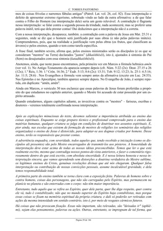 C. TORRES PASTORINO
Página 29 de 146
mos de coisas frívolas e narremos fábulas antigas" (Patrol. Lat. vol. 26, col. 82). Essa interpretação o
defeito de apresentar extremo rigorismo, sobretudo vindo ao lado da outra afirmativa: a de que falar
contra o Filho do Homem (na interpretação dele) seria um gesto relevável. A contradição é flagrante
nessa interpretação: se falar contra a segunda pessoa da trindade, nada acontecerá; mas se proferir uma
palavra inútil, terá que dela prestar contas! Daí deduzimos que a interpretação não é a correta.
Com a nossa interpretação, desaparece, também. a contradição com a palavra de Jesus em Mat. 25:31 e
seguintes, onde se diz que o homem será justificado por suas obras (e não pelas palavras inúteis).
Compreendemos, pois, que na realidade a justificação vem pelas obras (os frutos, que classificam as
árvores) e pelos ensinos, quando o tem como tarefa especifica.
A frase final, também severa, afirma que, pelos ensinos ministrados serão os discípulos (e os que se
consideram "mestres" na Terra) declarados "justos” (dikaiôthêsêi), isto é, ajustados à sintonia do Pai
(Som) ou desajustados com essa sintonia (katadikaiôthêsêi).
Anotemos, ainda, que neste passo encontramos, pela primeira vez em Marcos a fórmula hebraica amên
(ver vol. 1). No Antigo Testamento ela aparecia sempre depois (cfr. Núm. 5:22 (2x): Deut. 27.15 a 26
(12x); 1.º Reis, 1:36: 1.º Crôn. 16:36; 2.º Esdr. 5:13; 8:6 (2x): 13:31; Tob. 9:12; 13:23; Is. 25:1: 6.5:16;
Jer. 11:5; 28:6) . Nos Evangelhos a fórmula vem sempre antes da afirmativa (exceto em Luc. 24:53).
Nas Epístolas e no Apocalipse, também aparece sempre depois. No Evangelho de João, é sempre repe-
tida, em duplicata: “amên, amên".
Ainda em Marcos, o versículo 30 nos esclarece que essas palavras de Jesus foram proferidas a propó-
sito do que estudamos no capítulo anterior, quando o Mestre foi acusado de estar possuído por um es-
pírito atrasado.
Quando estudarmos, alguns capítulos adiante, as invectivas contra os "mestres" – fariseus, escribas e
doutores - veremos totalmente confirmada nossa interpretação.
Após as explicações minuciosas do texto, devemos salientar a importância atribuída ao ensino das
coisas espirituais. Enquanto se exige preparo técnico e profissional comprovado para o ensino das
matérias humanas, qualquer criatura se julga em condições de doutrinar nos assuntos espirituais. E,
pior ainda, nas escolas que existem de formação de mestres de religiões (os seminários das religiões
organizadas) o ensino de Jesus é distorcido, para adaptar-se aos dogmas criados por homens. Desse
ensino, terão os responsáveis que prestar contas.
A advertência enquadra, com severidade, todos aqueles que, tendo recebido a iniciação (como os dis-
cípulos ali presentes) são pelo Mestre encarregados de transmiti-los aos pósteros. A honestidade da
interpretação deve estar acima de todas as nossas idéias preconcebidas. Temos que ler o que está
realmente escrito, mesmo que contradiga nossos pontos-de-vista anteriores, e fazer o comentário rigo-
rosamente dentro do que está escrito, com absoluta sinceridade. E é nessa leitura honesta e nessa in-
terpretação sincera, que vamos aprendendo sem distorções a doutrina verdadeira do Mestre sublime,
os legítimos ensinos do Cristo, genuínas revelações divinas que até nós chegaram. Qualquer falsa
interpretação ou contribuição de nossas convicções pessoais, assume incalculável gravidade, e dela
temos responsabilidade total.
A primeira parte do ensino também se torna clara com a exposição feita. Palavras de homens sobre e
contra homens, coisas das personagens, que não são carregadas pelo Espírito, mas permanecem na
planície no planeta e são enterradas com o corpo: não têm maior importância.
Entretanto, tudo aquilo que se refira ao Espírito, quer dele parta, quer lhe diga respeito, quer contra
ele vá, tudo é contabilizado; não que no mundo superior do Espírito haja contabilistas, mas porque
essas coisas se fixam na memória espiritual da própria criatura, e dali só poderão ser retiradas com
ações da mesma intensidade em sentido contrário, isto é, por meio de resgates cármicos futuros.
Há coisas que não provocam fixação. Essas não importam, são relevadas, são "deixadas ir" (aphíê-
mi), sejam elas pensamentos, palavras ou ações. Outras, entretanto, se impregnam de tal forma, que
 
