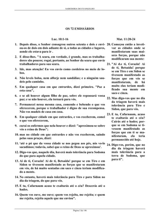 SABEDORIA DO EVANGELHO
Página 3 de 146
OS 72 EMISSÁRIOS
Luc. 10:1-16
1. Depois disso, o Senhor consagrou outros setenta e dois e envi-
ou-os de dois em dois adiante de si, a todas as cidades e lugares,
aonde ele estava para ir .
2. E disse-lhes. "A seara, em verdade, é grande, mas os trabalha-
dores são poucos; rogai, portanto, ao Senhor da seara que envie
trabalhadores para sua seara.
3. Ide, mas atenção! Eu vos envio como cordeiros no meio de lo-
bos.
4. Não leveis bolsa, nem alforje nem sandálias; e a ninguém sau-
deis pelo caminho.
5. Em qualquer casa em que entrardes, dizei primeiro. "Paz a
esta casa",
6. e se ali houver algum filho de paz, sobre ele repousará vossa
paz; e se não houver, ela tornará para vós.
7. Permanecei nessa mesma casa, comendo e bebendo o que vos
oferecerem, porque o trabalhador é digno de sua recompensa.
Não vos mudeis de casa em casa.
8. Em qualquer cidade em que entrardes, e vos receberem, comei
o que vos oferecerem,
9. curai os enfermos que nela houver e dizei: "aproximou-se sobre
vós o reino de Deus";
10. mas no cidade em que entrardes e não vos receberem, saindo
pelas suas praças, dizei:
11. ‘até o pó que da vossa cidade se nos pegou aos pés, nós vo-lo
sacudimos; todavia, sabei que o reino de Deus se aproximou'.
12. Digo-vos que, naquele dia, haverá mais tolerância para Sodoma
do que para aquela cidade.
13. Ai de ti, Corazin! Ai de ti, Betsaida! porque se em Tiro e em
Sidon se tivessem manifestado as forças que se manifestaram
em vós, de há muito sentadas em saco e cinza teriam modifica-
do a mente.
14. No entanto, haverá mais tolerância para Tiro e para Sidon no
dia da triagem, do que para vós.
15. E tu, Cafarnaum acaso te exaltarás até o céu? Descerás até o
hades.
16. Quem vos ouve, me ouve; quem vos rejeita, me rejeita; e quem
me rejeita, rejeita aquele que me enviou".
Mat. 11:20-24
20. Começou então a inveti-
var as cidades onde se
manifestaram suas mai-
ores forças, porque não
modificaram sua mente:
21. "Ai d.e ti, Corazin! Ai
de ti, Betsaída! porque
se em Tiro e em Sidon se
tivessem manifestado as
forças que em vós se
manifestaram, de há
muito elas teriam modi-
ficado sua mente em
saco e cinza.
22. Mas digo-vos que no dia
da triagem haverá mais
tolerância para Tiro e
Sidon, que para vós.
23. E tu, Cafarnaum, acaso
te exaltarás até o céu?
Cairás até o hades; por-
que se em Sodoma se ti-
vessem manifestado as
forças que em ti se ma-
nifestaram, ela teria
permanecido até hoje.
24. Digo-vos, porém, que no
dia da triagem haverá
mais tolerância para a
terra de Sodoma, que
para ti".
 