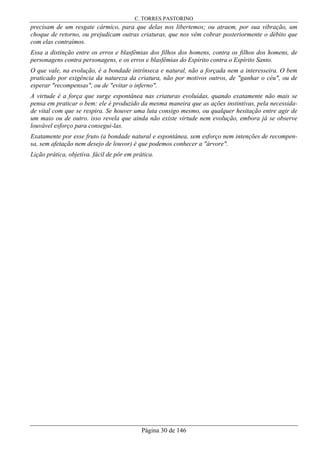 C. TORRES PASTORINO
Página 30 de 146
precisam de um resgate cármico, para que delas nos libertemos; ou atraem, por sua vibração, um
choque de retorno, ou prejudicam outras criaturas, que nos vêm cobrar posteriormente o débito que
com elas contraímos.
Essa a distinção entre os erros e blasfêmias dos filhos dos homens, contra os filhos dos homens, de
personagens contra personagens, e os erros e blasfêmias do Espírito contra o Espírito Santo.
O que vale, na evolução, é a bondade intrínseca e natural, não a forçada nem a interesseira. O bem
praticado por exigência da natureza da criatura, não por motivos outros, de "ganhar o céu", ou de
esperar "recompensas", ou de "evitar o inferno".
A virtude é a força que surge espontânea nas criaturas evoluídas, quando exatamente não mais se
pensa em praticar o bem: ele é produzido da mesma maneira que as ações instintivas, pela necessida-
de vital com que se respira. Se houver uma luta consigo mesmo, ou qualquer hesitação entre agir de
um maio ou de outro. isso revela que ainda não existe virtude nem evolução, embora já se observe
louvável esforço para consegui-las.
Exatamente por esse fruto (a bondade natural e espontânea, sem esforço nem intenções de recompen-
sa, sem afetação nem desejo de louvor) é que podemos conhecer a "árvore".
Lição prática, objetiva. fácil de pôr em prática.
 